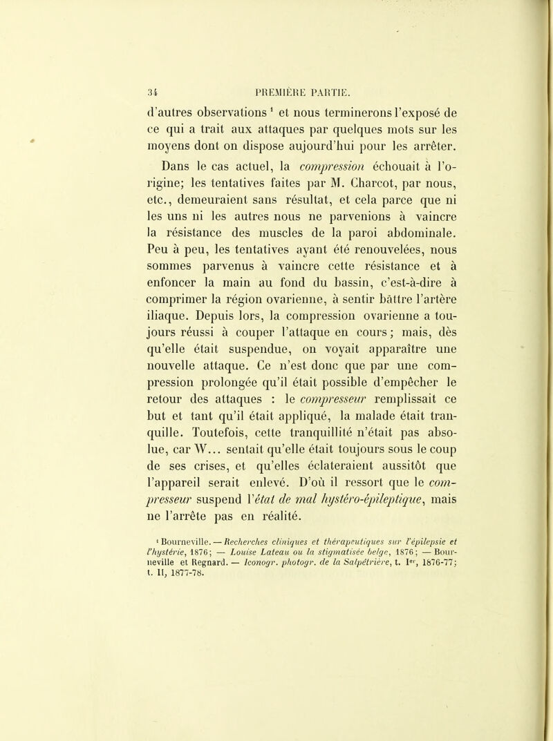 d'autres observations ' et nous terminerons l'exposé de ce qui a trait aux attaques par quelques mots sur les moyens dont on dispose aujourd'hui pour les arrêter. Dans le cas actuel, la compression échouait à l'o- rigine; les tentatives faites par M. Charcot, par nous, etc., demeuraient sans résultat, et cela parce que ni les uns ni les autres nous ne parvenions à vaincre la résistance des muscles de la paroi abdominale. Peu à peu, les tentatives ayant été renouvelées, nous sommes parvenus à vaincre cette résistance et à enfoncer la main au fond du bassin, c'est-à-dire à comprimer la région ovarienne, à sentir battre l'artère iliaque. Depuis lors, la compression ovarienne a tou- jours réussi à couper l'attaque en cours ; mais, dès qu'elle était suspendue, on voyait apparaître une nouvelle attaque. Ce n'est donc que par une com- pression prolongée qu'il était possible d'empêcher le retour des attaques : le compresseur remplissait ce but et tant qu'il était appliqué, la malade était tran- quille. Toutefois, cette tranquillité n'était pas abso- lue, car W... sentait qu'elle était toujours sous le coup de ses crises, et qu'elles éclateraient aussitôt que l'appareil serait enlevé. D'où il ressort que le com- presseur suspend Vétat de mal hystéro-épileptique^ mais ne l'arrête pas en réalité. ' Bourneville. — Recherches cliniques et thérapeutiques sur l'épilepsie et l'hystérie, 1876; — Louise Lateau ou la stigmatisée belge, 1876; —Boiii- ueville et Regnard. — Iconogr. photogr. de la Salpétrière, t. I«', 1876-77; t. II, 1877-7«.