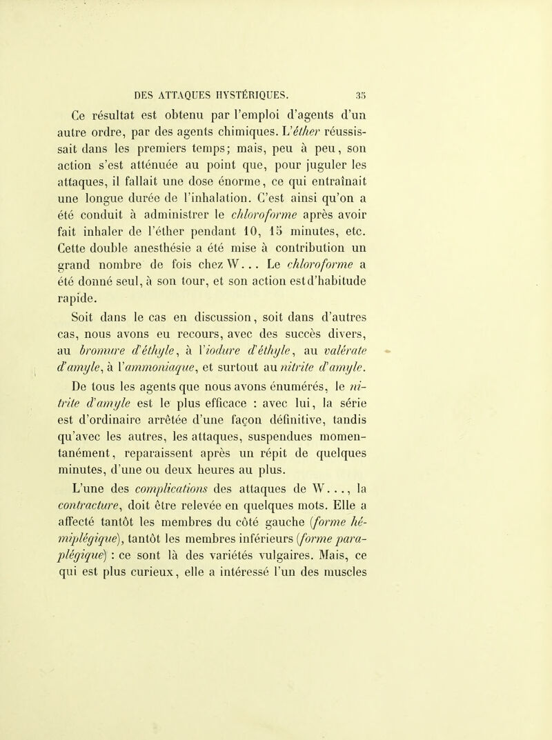 Ce résultat est obtenu par l'emploi d'agents d'un autre ordre, par des agents chimiques. Véther réussis- sait dans les premiers temps; mais, peu à peu, son action s'est atténuée au point que, pour juguler les attaques, il fallait une dose énorme, ce qui entraînait une longue durée de l'inhalation. C'est ainsi qu'on a été conduit à administrer le chloroforme après avoir fait inhaler de l'éther pendant 10, 15 minutes, etc. Cette double anesthésie a été mise à contribution un grand nombre de fois chezW... Le chloroforme a été donné seul, à son tour, et son action est d'habitude rapide. Soit dans le cas en discussion, soit dans d'autres cas, nous avons eu recours, avec des succès divers, au bromure déthyle^ à Vioclure cTéthyle^ au valérate d'amyle^ à \ammoniaque^ et surtout au 7iitrite damyle. De tous les agents que nous avons énumérés, le ni- trite d'amyle est le plus efficace : avec lui, la série est d'ordinaire arrêtée d'une façon définitive, tandis qu'avec les autres, les attaques, suspendues momen- tanément , reparaissent après un répit de quelques minutes, d'une ou deux heures au plus. L'une des complications des attaques de W..., la contracture^ doit être relevée en quelques mots. Elle a affecté tantôt les membres du côté gauche [forme hé- miplégique), tantôt les membres inférieurs [forme para- plégique) : ce sont là des variétés vulgaires. Mais, ce qui est plus curieux, elle a intéressé l'un des muscles