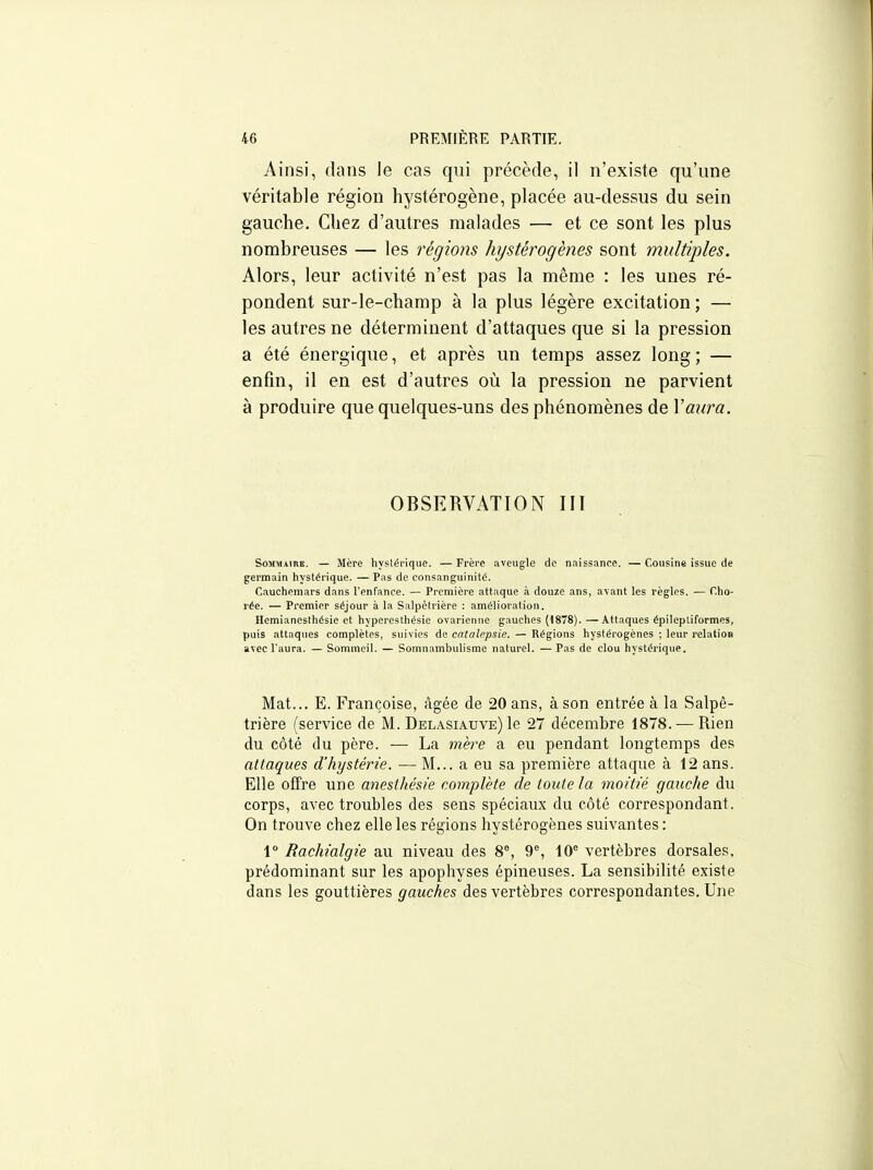Ainsi, dans le cas qui précède, il n'existe qu'une véritable région hystérogène, placée au-dessus du sein gauche. Chez d'autres malades — et ce sont les plus nombreuses — les régions hystérogènes sont multiples. Alors, leur activité n'est pas la même : les unes ré- pondent sur-le-champ à la plus légère excitation; — les autres ne déterminent d'attaques que si la pression a été énergique, et après un temps assez long; — enfin, il en est d'autres où la pression ne parvient à produire que quelques-uns des phénomènes de Vaura. OBSERVATION III SoMMiiitK. — Mère hystérique. — Frère aveugle de naissance. — Cousine issue de germain hystérique. — Pas de consanguinité. Cauchemars dans l'enfance. — Première attaque à douze ans, avant les règles. — Cho- rée. — Premier séjour à la Salpêtrière : amélioration. Hemianesthésie et hyperesthésie ovarienne gauches (1878).—Attaques épilepliformes, puis attaques complètes, suivies de catalepsie. — Régions hystérogènes ; leur relation avecl'aura. — Sommeil. — Somnambulisme naturel. —Pas de clou hystérique. Mat... E. Françoise, âgée de 20 ans, à son entrée à la Salpê- trière (service de M. Delasiauve) le 27 décembre 1878. — Rien du côté du père. — La mère a eu pendant longtemps des attaques d'hystérie. — M... a eu sa première attaque à 12 ans. Elle offre une anesthésk complète de toute la moitié gauche du corps, avec troubles des sens spéciaux du côté correspondant. On trouve chez elle les régions hystérogènes suivantes : 1° Rachialgie au niveau des 8°, 9% 10° vertèbres dorsales, prédominant sur les apophyses épineuses. La sensibilité existe dans les gouttières gauches des vertèbres correspondantes. Une