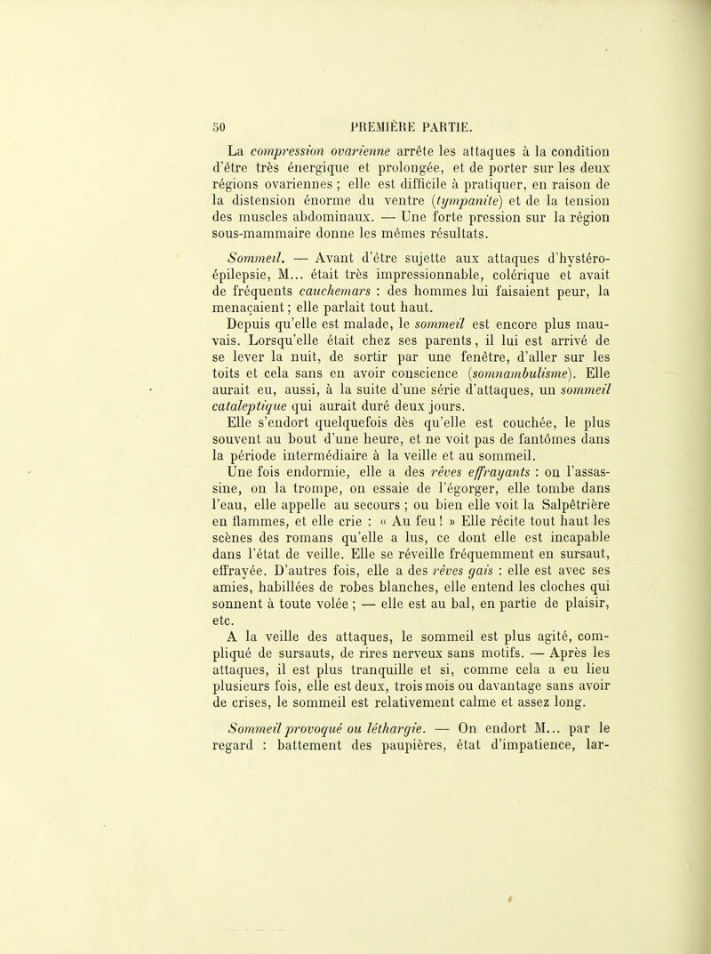 La compression ovarienne arrête les attaques à la condition d'être très énergique et prolongée, et de porter sur les deux régions ovariennes ; elle est difficile à pratiquer, en raison de la distension énorme du ventre [tyynpanite] et de la tension des muscles abdominaux. — Une forte pression sur la région sous-mammaire donne les mêmes résultats. Sommeil. — Avant d'être sujette aux attaques d'hystéro- épilepsie, M... était très impressionnable, colérique et avait de fréquents cauchemars : des hommes lui faisaient peur, la menaçaient ; elle parlait tout haut. Depuis qu'elle est malade, le sommeil est encore plus mau- vais. Lorsqu'elle était chez ses parents, il lui est arrivé de se lever la nuit, de sortir par une fenêtre, d'aller sur les toits et cela sans en avoir conscience {somnambulisme). Elle aurait eu, aussi, à la suite d'une série d'attaques, un sommeil cataleptique qui aurait duré deux jours. Elle s'endort quelquefois dès qu'elle est couchée, le plus souvent au bout d'une heure, et ne voit pas de fantômes dans la période intermédiaire à la veille et au sommeil. Une fois endormie, elle a des rêves effraxjants : ou l'assas- sine, on la trompe, on essaie de l'égorger, elle tombe dans l'eau, elle appelle au secours ; ou bien elle voit la Salpêtrière en flammes, et elle crie : « Au feu ! » Elle récite tout haut les scènes des romans qu'elle a lus, ce dont elle est incapable dans l'état de veille. Elle se réveille fréquemment en sursaut, effrayée. D'autres fois, elle a des rêves gais : elle est avec ses amies, habillées de robes blanches, elle entend les cloches qui sonnent à toute volée ; — elle est au bal, en partie de plaisir, etc. A la veille des attaques, le sommeil est plus agité, com- pliqué de sursauts, de rires nerveux sans motifs. — Après les attaques, il est plus tranquille et si, comme cela a eu lieu plusieurs fois, elle est deux, trois mois ou davantage sans avoir de crises, le sommeil est relativement calme et assez long. Sommeil provoqué ou léthargie. — On endort M,., par le regard : battement des paupières, état d'impatience, lar- i