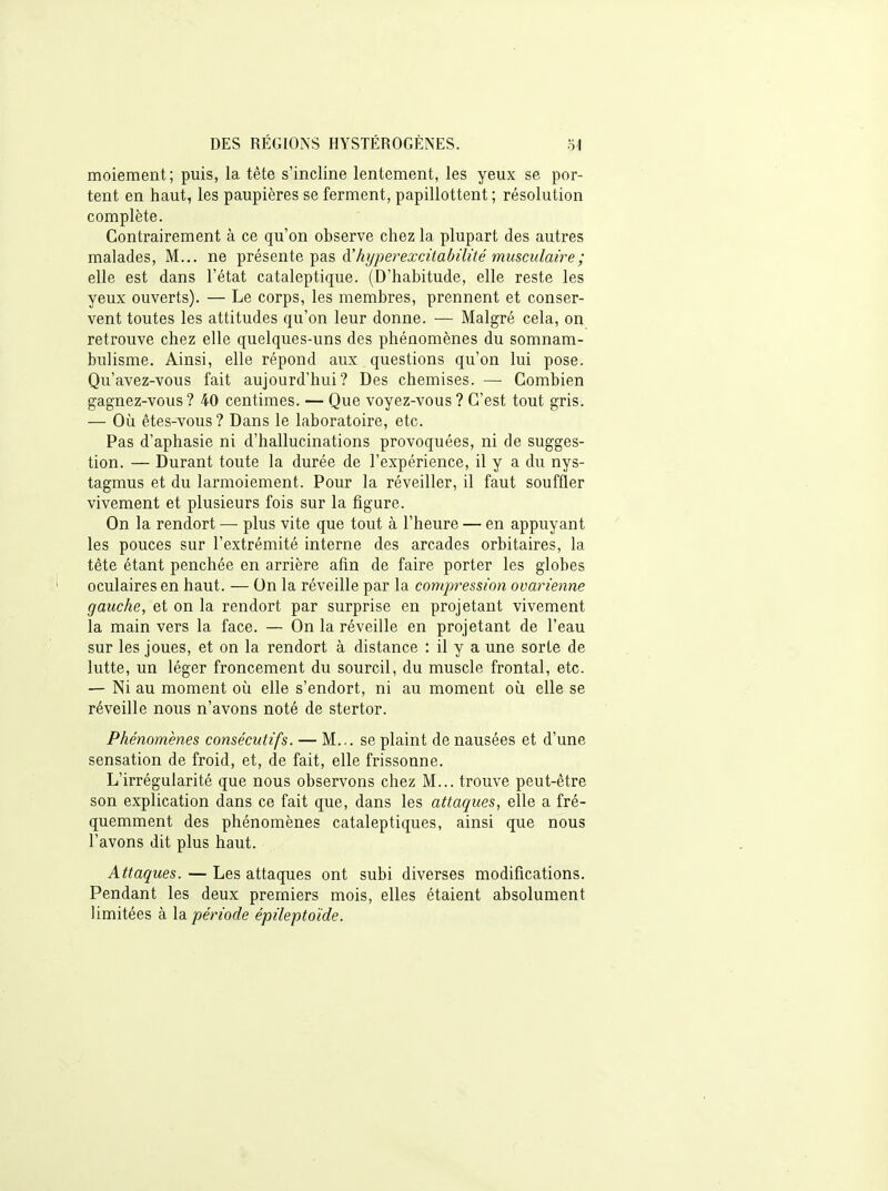 moiement; puis, la tête s'incline lentement, les yeux se por- tent en haut, les paupières se ferment, papillottent ; résolution complète. Contrairement à ce qu'on observe chez la plupart des autres malades, M... ne T^vésente'pa.s à'kyperexcilabilité musculaire ; elle est dans l'état cataleptique. (D'habitude, elle reste les yeux ouverts). — Le corps, les membres, prennent et conser- vent toutes les attitudes qu'on leur donne. — Malgré cela, on retrouve chez elle quelques-uns des phénomènes du somnam- bulisme. Ainsi, elle répond aux questions qu'on lui pose. Qu'avez-vous fait aujourd'hui? Des chemises. — Combien gagnez-vous ? 40 centimes. — Que voyez-vous ? C'est tout gris. — Où êtes-vous ? Dans le laboratoire, etc. Pas d'aphasie ni d'hallucinations provoquées, ni de sugges- tion. — Durant toute la durée de l'expérience, il y a du nys- tagmus et du larmoiement. Pour la réveiller, il faut souffler vivement et plusieurs fois sur la figure. On la rendort — plus vite que tout à l'heure — en appuyant les pouces sur l'extrémité interne des arcades orbitaires, la tète étant penchée en arrière afin de faire porter les globes oculaires en haut. — On la réveille par la compression ovarienne gauche, et on la rendort par surprise en projetant vivement la main vers la face. — On la réveille en projetant de l'eau sur les joues, et on la rendort à distance : il y a une sorte de lutte, un léger froncement du sourcil, du muscle frontal, etc. — Ni au moment où elle s'endort, ni au moment où elle se réveille nous n'avons noté de stertor. Phénomènes consécutifs. — M... se plaint de nausées et d'une sensation de froid, et, de fait, elle frissonne. L'irrégularité que nous observons chez M... trouve peut-être son explication dans ce fait que, dans les attaques, elle a fré- quemment des phénomènes cataleptiques, ainsi que nous l'avons dit plus haut. Attaques. — Les attaques ont subi diverses modifications. Pendant les deux premiers mois, elles étaient absolument limitées à la.période épileptoïde.