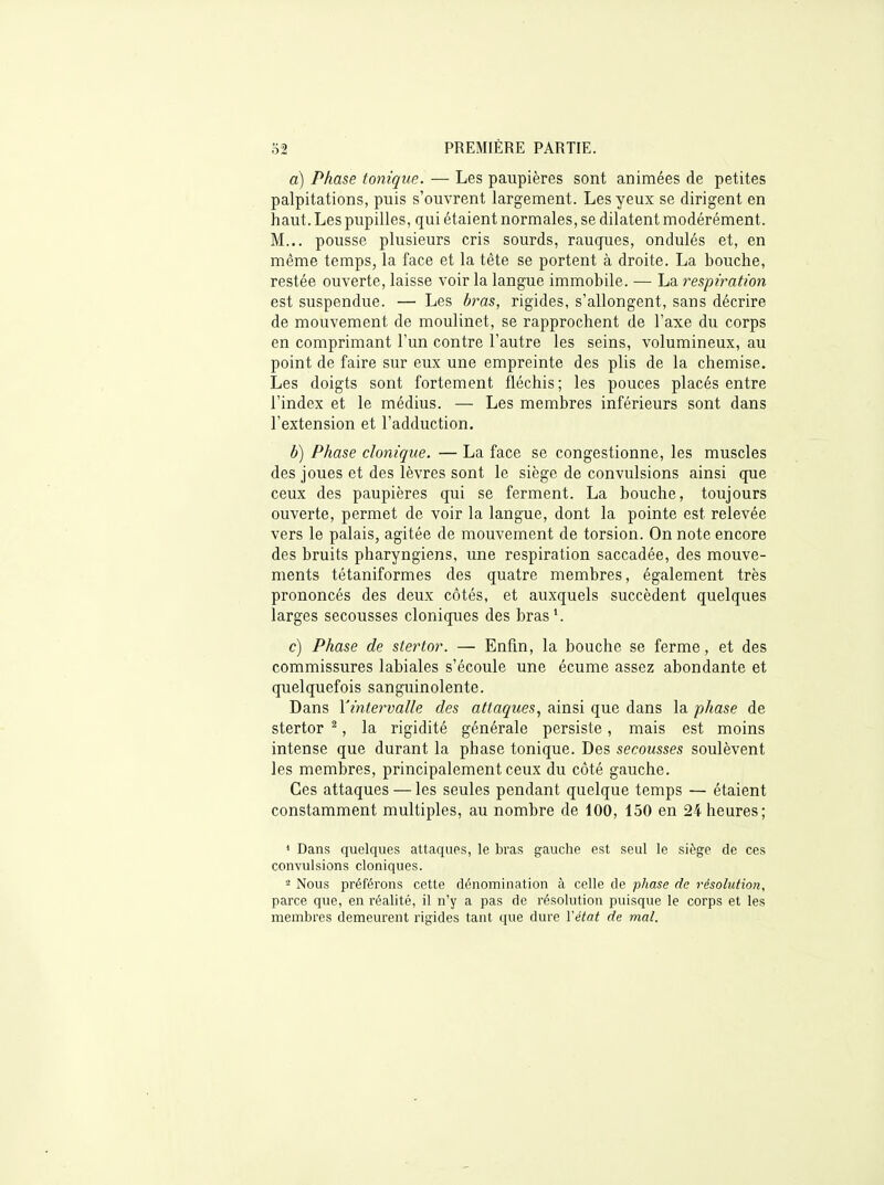 a) Phase tonique. — Les paupières sont animées de petites palpitations, puis s'ouvrent largement. Les yeux se dirigent en haut. Les pupilles, qui étaient normales, se dilatent modérément. M... pousse plusieurs cris sourds, raugues, ondulés et, en même temps, la face et la tête se portent à droite. La bouche, restée ouverte, laisse voir la langue immobile. — La respiration est suspendue. — Les bras, rigides, s'allongent, sans décrire de mouvement de moulinet, se rapprochent de l'axe du corps en comprimant l'un contre l'autre les seins, volumineux, au point de faire sur eux une empreinte des plis de la chemise. Les doigts sont fortement fléchis; les pouces placés entre l'index et le médius. — Les membres inférieurs sont dans l'extension et l'adduction. b) Phase clonique. — La face se congestionne, les muscles des joues et des lèvres sont le siège de convulsions ainsi que ceux des paupières qui se ferment. La bouche, toujours ouverte, permet de voir la langue, dont la pointe est relevée vers le palais, agitée de mouvement de torsion. On note encore des bruits pharyngiens, une respiration saccadée, des mouve- ments tétaniformes des quatre membres, également très prononcés des deux côtés, et auxquels succèdent quelques larges secousses cloniques des bras'. c) Phase de stertor. — Enfin, la bouche se ferme, et des commissures labiales s'écoule une écume assez abondante et quelquefois sanguinolente. Dans Yintervalle des attaques., ainsi que dans la phase de stertor ^, la rigidité générale persiste, mais est moins intense que durant la phase tonique. Des secousses soulèvent les membres, principalement ceux du côté gauche. Ces attaques — les seules pendant quelque temps — étaient constamment multiples, au nombre de 100, 150 en 24 heures; * Dans quelques attaques, le bras gauche est seul le siège de ces convulsions cloniques. Nous préférons cette dénomination à celle de phase de résolution, parce que, en réalité, il n'y a pas de résolution puisque le corps et les membres demeurent rigides tant que dure l'état de mal.
