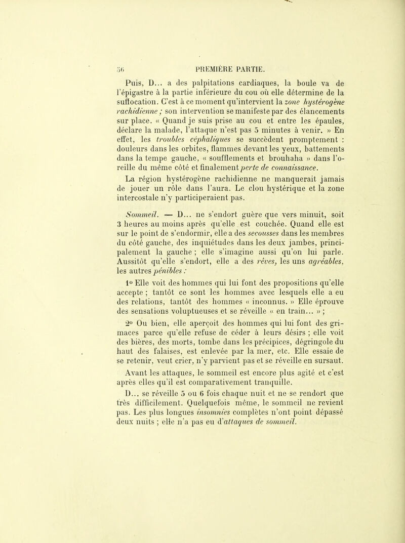 Puis, D... a des palpitations cardiaques, la boule va de Tépigastre à la partie inférieure du cou où elle détermine de la sufiocation. C'est à ce moment qu'intervient la zone hystérogène rachidienne ; son intervention se manifeste par des élancements surplace. « Quand je suis prise au cou et entre les épaules, déclare la malade, l'attaque n'est pas 5 minutes à venir. » En effet, les troubles céphaliques se succèdent promptement : douleurs dans les orbites, flammes devant les yeux, battements dans la tempe gauche, « soufflements et brouhaha » dans l'o- reille du même côté et finalement perte de connaissance. La région hystérogène rachidienne ne manquerait jamais de jouer un rôle dans l'aura. Le clou hystérique et la zone intercostale n'y participeraient pas. Sommeil. — D... ne s'endort guère que vers minuit, soit 3 heures au moins après qu'elle est couchée. Quand elle est sur le point de s'endormir, elle a des secousses dans les membres du côté gauche, des inquiétudes dans les deux jambes, princi- palement la gauche ; elle s'imagine aussi qu'on lui parle. Aussitôt qu'elle s'endort, elle a des rêves, les uns agréables, les autres pénibles : lo Elle voit des hommes qui lui font des propositions qu'elle accepte ; tantôt ce sont les hommes avec lesquels elle a eu des relations, tantôt des hommes « inconnus. » Elle éprouve des sensations voluptueuses et se réveille « en train... » ; 2° Ou bien, elle aperçoit des hommes qui lui font des gri- maces parce qu'elle refuse de céder à leurs désirs ; elle voit des bières, des morts, tombe dans les précipices, dégringole du haut des falaises, est enlevée par la mer, etc. Elle essaie de se retenir, veut crier, n'y parvient pas et se réveille en sursaut. Avant les attaques, le sommeil est encore plus agité et c'est après elles qu'il est comparativement tranquille. D... se réveille 5 ou 6 fois chaque nuit et ne se rendort que très difficilement. Quelquefois même, le sommeil ne revient pas. Les plus longues insomnies complètes n'ont point dépassé deux nuits ; elle n'a pas eu d'attaques de sommeil.