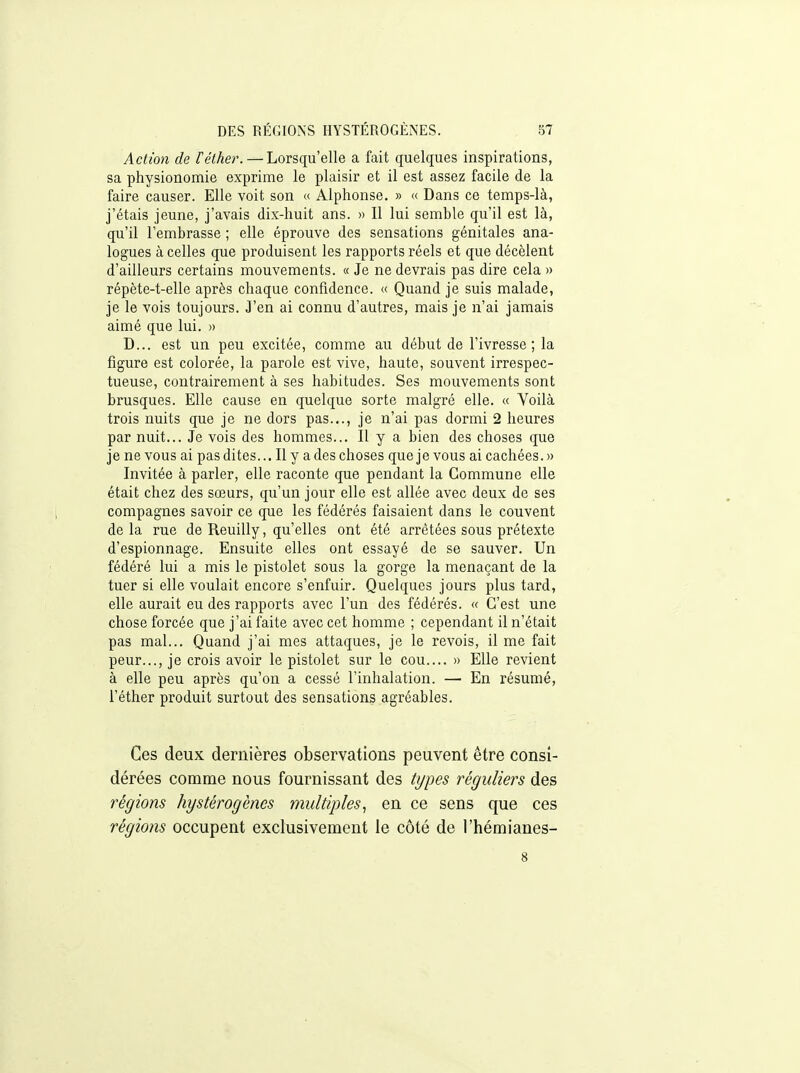 Action de féther. — Lorsqu'elle a fait quelques inspirations, sa physionomie exprime le plaisir et il est assez facile de la faire causer. Elle voit son « Alphonse. » « Dans ce temps-là, j'étais jeune, j'avais dix-huit ans. » Il lui semble qu'il est là, qu'il l'embrasse ; elle éprouve des sensations génitales ana- logues à celles que produisent les rapports réels et que décèlent d'ailleurs certains mouvements. « Je ne devrais pas dire cela » répète-t-elle après chaque confidence. « Quand je suis malade, je le vois toujours. J'en ai connu d'autres, mais je n'ai jamais aimé que lui. » D... est un peu excitée, comme au début de l'ivresse; la figure est colorée, la parole est vive, haute, souvent irrespec- tueuse, contrairement à ses habitudes. Ses mouvements sont brusques. Elle cause en quelque sorte malgré elle. « Yoilà trois nuits que je ne dors pas..., je n'ai pas dormi 2 heures par nuit... Je vois des hommes... Il y a bien des choses que je ne vous ai pas dites... Il y a des choses que je vous ai cachées.» Invitée à parler, elle raconte que pendant la Commune elle était chez des sœurs, qu'un jour elle est allée avec deux de ses compagnes savoir ce que les fédérés faisaient dans le couvent delà rue de Reuilly, qu'elles ont été arrêtées sous prétexte d'espionnage. Ensuite elles ont essayé de se sauver. Un fédéré lui a mis le pistolet sous la gorge la menaçant de la tuer si elle voulait encore s'enfuir. Quelques jours plus tard, elle aurait eu des rapports avec l'un des fédérés. « C'est une chose forcée que j'ai faite avec cet homme ; cependant il n'était pas mal... Quand j'ai mes attaques, je le revois, il me fait peur..., je crois avoir le pistolet sur le cou.... » Elle revient à elle peu après qu'on a cessé l'inhalation. — En résumé, l'éther produit surtout des sensations agréables. Ces deux dernières observations peuvent être consi- dérées comme nous fournissant des types réguliers des régions hystérogènes multiples^ en ce sens que ces régions occupent exclusivement le côté de l'hémianes- 8
