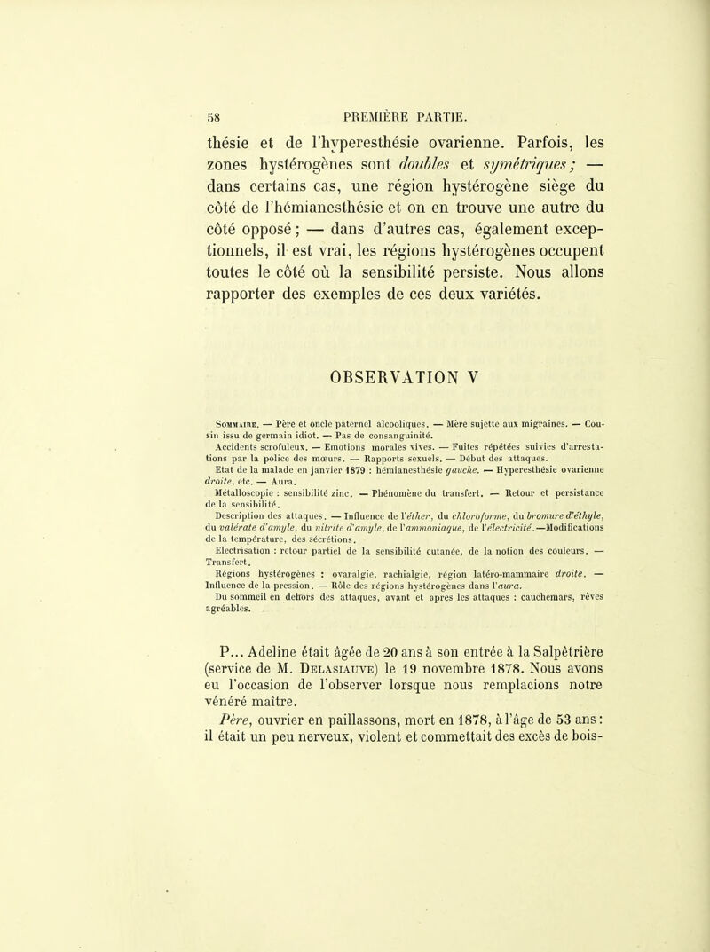 thésie et de l'hyperesthésie ovarienne. Parfois, les zones hystérogènes sont doubles et symétriques ; — dans certains cas, une région hystérogène siège du côté de l'hémianesthésie et on en trouve une autre du côté opposé ; — dans d'autres cas, également excep- tionnels, il est vrai, les régions hystérogènes occupent toutes le côté où la sensibilité persiste. Nous allons rapporter des exemples de ces deux variétés. OBSERVATION V SoMsuiBE. — Père et oncle paternel alcooliques. — Mère sujette aux migraines. — Cou- sin issu de germain idiot. — Pas de consanguinité. Accidents scrofuleux. — Emotions morales vives. — Fuites répétées suivies d'arresta- tions par la police des mœurs. — Rapports sexuels. — Début des attaques. Etat de la malade en janvier 1879 : hémianesthésic gauche. — Hjpcresthésie ovarienne droite, etc. — Aura. Métalloscopie : sensibilité zinc. — Phénomène du transfert. — Retour et persistance de la sensibilité. Description des attaques. — Influence de Véther, du chloroforme, du bromured'éthyle, du vale'rate d'amyle, du nitrite d'amyle, de \ammoniaque, de l'électricité.—Modifications de la température, des sécrétions. Electrisation : retour partiel de la sensibilité cutanée, de la notion des couleurs. — Transfert. Régions hystérogènes : ovaralgie, rachialgie, région latéro-mammaire droite. — Influence de la pression. — Rôle des régions hystérogènes dans l'aura. Du sommeil en dehors des attaques, avant et après les attaques : cauchemars, rêves agréables. P... Adeline était âgée de 20 ans à son entrée à la Salpêtrière (service de M. Delasiauve) le 19 novembre 1878. Nous avons eu l'occasion de l'observer lorsque nous remplacions notre vénéré maître. Père, ouvrier en paillassons, mort en 1878, à l'âge de 53 ans : il était un peu nerveux, violent et commettait des excès de bois-