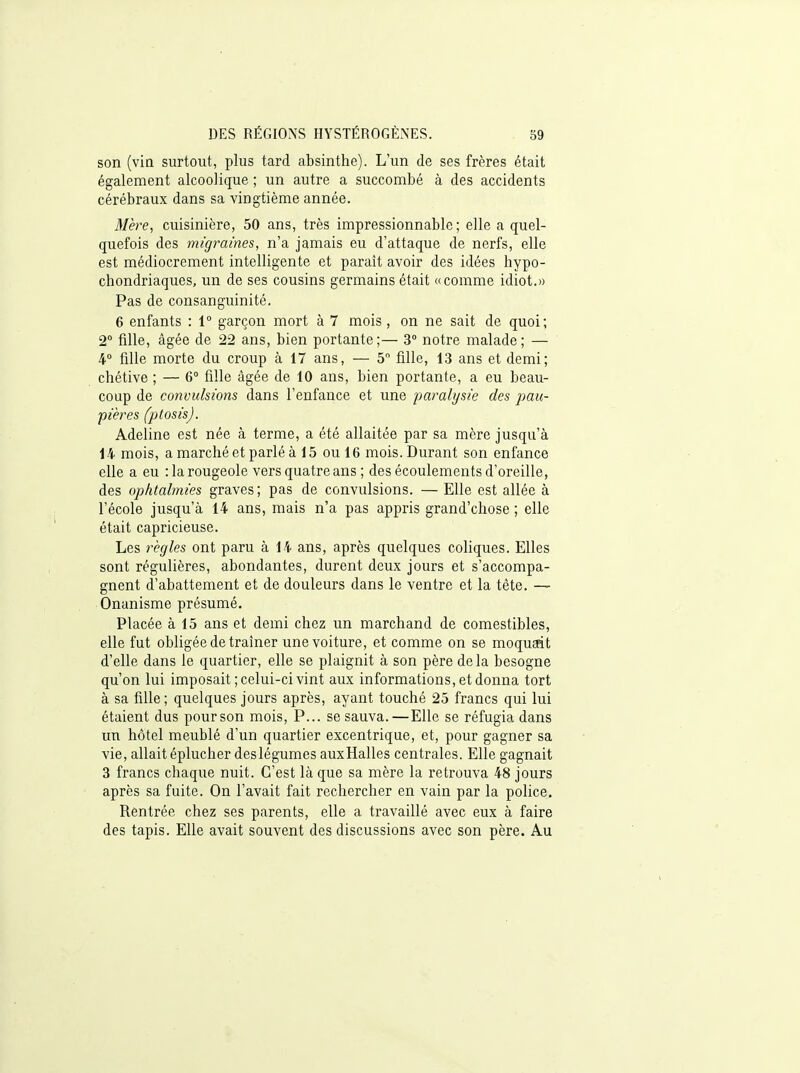son (vin surtout, plus tard absinthe). L'un de ses frères était également alcoolique ; un autre a succombé à des accidents cérébraux dans sa vingtième année. Mère, cuisinière, 50 ans, très impressionnable; elle a quel- quefois des migrâmes, n'a jamais eu d'attaque de nerfs, elle est médiocrement intelligente et parait avoir des idées hypo- chondriaques, un de ses cousins germains était «comme idiot.» Pas de consanguinité. 6 enfants : 1° garçon mort à 7 mois , on ne sait de quoi; 2° fille, âgée de 22 ans, bien portante;— 3° notre malade; — 4° fille morte du croup à 17 ans, — 5° fille, 13 ans et demi; chétive ; — 6° fille âgée de 10 ans, bien portante, a eu beau- coup de convulsions dans l'enfance et une paralysie des pau- pières (ptosis). Adeline est née à terme, a été allaitée par sa mère jusqu'à 14 mois, a marché et parlé à 15 ou 16 mois. Durant son enfance elle a eu : la rougeole vers quatre ans ; des écoulements d'oreille, des ophtalmies graves ; pas de convulsions. — Elle est allée à l'école jusqu'à 14 ans, mais n'a pas appris grand'chose ; elle était capricieuse. Les règles ont paru à 14 ans, après quelques coliques. Elles sont régulières, abondantes, durent deux jours et s'accompa- gnent d'abattement et de douleurs dans le ventre et la tête. — Onanisme présumé. Placée à 15 ans et demi chez un marchand de comestibles, elle fut obhgée de traîner une voiture, et comme on se moquerit d'elle dans le quartier, elle se plaignit à son père delà besogne qu'on lui imposait ; celui-ci vint aux informations, et donna tort à sa fille; quelques jours après, ayant touché 25 francs qui lui étaient dus pour son mois, P... se sauva.—Elle se réfugia dans un hôtel meublé d'un quartier excentrique, et, pour gagner sa vie, allait éplucher deslégumes auxHalles centrales. Elle gagnait 3 francs chaque nuit. C'est là que sa mère la retrouva 48 jours après sa fuite. On l'avait fait rechercher en vain par la police. Rentrée chez ses parents, elle a travaillé avec eux à faire des tapis. Elle avait souvent des discussions avec son père. Au