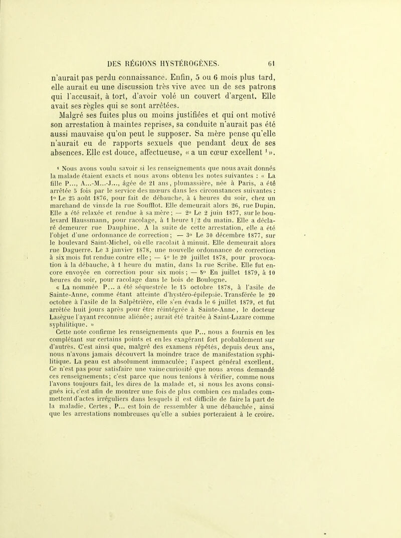 n'aurait pas perdu connaissance. Enfin, 5 ou 6 mois plus tard, elle aurait eu une discussion très vive avec un de ses patrons qui l'accusait, à tort, d'avoir volé un couvert d'argent. Elle avait ses règles qui se sont arrêtées. Malgré ses fuites plus ou moins justifiées et qui ont motivé son arrestation à maintes reprises, sa conduite n'aurait pas été aussi mauvaise qu'on peut le supposer. Sa mère pense qu'elle n'aurait eu de rapports sexuels que pendant deux de ses absences. Elle est douce, affectueuse, « a un cœur excellent 1 Nous avons voulu savoir si les renseignements que nous avait donnés la malade étaient exacts et nous avons obtenu les notes suivantes : « La fille P..., A...-M...-J..., âgée de 21 ans, plumassière, née à Paris, a été arrêtée 5 fois par le service des mœurs dans les circonstances suivantes: 1° Le 2o août 1876, pour fait de débauche, à 4 heures du soir, chez un marchand de vinsde la rue Soufflot. Elle demeurait alors 26, rue Dupin. Elle a été relaxée et rendue à sa mère ; — 2 Le 2 juin 1877, sur le bou- levard Haussmann, pour racolage, à 1 heure 1 /2 du matin. Elle a décla- ré demeurer rue Dauphine. A la suite de cette arrestation, elle a été l'objet d'une ordonnance de correction; — 3 Le 30 décembre 1877, sur le boulevard Saint-Michel, où elle racolait à minuit. Elle demeurait alors rue Daguerre. Le 3 janvier 1878, une nouvelle ordonnance de correction à six mois fut rendue contre elle; — 4 le 20 juillet 1878, pour provoca- tion à la débauche, à 1 heure du matin, dans la rue Scribe. Elle fut en- core envoyée en correction pour six mois ; — 5 En juillet 1879, à 10 heures du soir, pour racolage dans le bois de Boulogne. « La nommée P... a été séquestrée le 15 octobre 1878, à l'asile de Sainte-Anne, comme étant atteinte d'hystéro-épilepsie. Transférée le 20 octobre à l'asile de la Salpêtrière, elle s'en évada le 6 juillet 1879, et fut arrêtée huit jours après pour être réintégrée à Sainte-Anne, le docteur Lasègue l'ayant reconnue aliénée ; aurait été traitée à Saint-Lazare comme syphilitique. » Cette note confirme les renseignements que P... nous a fournis en les complétant sur certains points et en les exagérant fort probablement sur d'autres. C'est ainsi que, malgré des examens répétés, depuis deux ans, nous n'avons jamais découvert la moindre trace de manifestation syphi- litique. La peau est absolument immaculée; l'aspect général excellent. Ce n'est pas pour satisfaire une vaine curiosité que nous avons demandé ces renseignements ; c'est parce que nous tenions à vérifier, comme nous l'avons toujours fait, les dires de la malade et, si nous les avons consi- gnés ici, c'est afin de montrer une fois de plus combien ces malades com- mettent d'actes irréguliers dans lesquels il est difficile de faire la part de la maladie. Certes, P... est loin de ressembler à une débauchée, ainsi que les arrestations nombreuses qu'elle a subies porteraient à le croire.