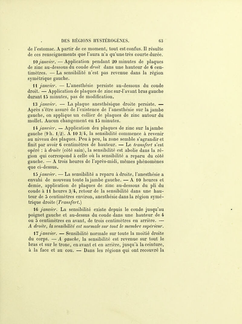 de l'estomac. A partir de ce moment, tout est confus. Il résulte de ces renseignements que l'aura n'a qu'une très courte durée. \0 janvier. — Application pendant 20 minutes de plaques de zinc au-dessous du coude droit dans une hauteur de 6 cen- timètres. — La sensibilité n'est pas revenue dans la région symétrique gauche. 11 janvier. — L'anesthésie persiste au-dessous du coude droit. —Application de plaques de zinc sur-l'avant bras gauche durant 15 minutes, pas de modification. 13 janvier. — La plaque anesthésique droite persiste. — Après s'être assuré de l'existence de l'anesthésie sur la jambe gauche, on applique un collier de plaques de zinc autour du mollet. Aucun changement en 15 minutes. janvier. — Application des plaques de zinc sur la jambe gauche (9 h. 1/2). A 10 3/4, la sensibilité commence à revenir au niveau des plaques. Peu à peu, la zone semble s'agrandir et finit par avoir 6 centimètres de hauteur. — Le transfert s'est opéré : à droite (côté sain), la sensibilité est abolie dans la ré- gion qui correspond à celle où la sensibilité a reparu du côté gauche. — A trois heures de l'après-midi, mêmes phénomènes que ci-dessus, \^ janvier. — La sensibilité a reparu à droite, l'anesthésie a envahi de nouveau toute la jambe gauche. — A 10 heures et demie, application de plaques de zinc au-dessous du pli du coude à 11 heures 3/4, retour de la sensibilité dans une hau- teur de 5 centimètres environ, anesthésie dans la région symé- trique droite {Transfert.) 16 janvier. La sensibilité existe depuis le coude jusqu'au poignet gauche et au-dessus du coude dans une hauteur de 4 ou 5 centimètres en avant, de trois centimètres en arrière. — A droite, la sensibilité est normale sur tout le membre supérieur. il janvier. — Sensibilité normale sur toute la moitié droite du corps. — A gauche, la sensibilité est revenue sur tout le bras et sur le tronc, en avant et en arrière, jusqu'à la ceinture, à la face et au cou. — Dans les régions qui ont recouvré la