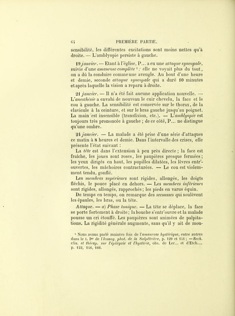 sensibilité, les différentes excitations sont moins nettes qu'à droite. — L'amblyopie persiste à gauche. janvier. — Etant à l'église, P... a eu une attaque syncopale, suivie d'une amawose complète ' .• elle ne voyait plus du tout, on a dù la conduire comme une aveugle. Au bout d'une heure et demie, seconde attaque syncopale qui a duré 10 minutes et après laquelle la vision a reparu à droite. 21 Janvier. — Il n'a été fait aucune application nouvelle. ■— h'anesthési'e a envahi de nouveau le cuir chevelu, la face et le cou à gauche. La sensibilité est conservée sur le thorax, de la clavicule à la ceinture, et sur le bras gauche jusqu'au poignet. La main est insensible (transfixion, etc.). — 'L'amblyopie est toujours très prononcée à gauche ; de ce côté, P... ne distingue qu'une ombre, 2^ janvier. — La malade a été prise d'une série d'attaques ce matin à 8 heures et demie. Dans l'intervalle des crises, elle présente l'état suivant : La tête est dans l'extension à peu près directe ; la face est fraîche, les joues sont roses, les paupières presque fermées; les yeux dirigés en haut, les pupilles dilatées, les lèvres entr'- ouvertes, les mâchoires contracturées. — Le cou est violem- ment tendu, gonflé. Les membres supérietirs sont rigides, allongés, les doigts fléchis, le pouce placé en dehors. — Les membres inférieurs sont rigides, allongés, rapprochés ; les pieds en varus équin. De temps en temps, on remarque des secousses qui soulèvent les épaules, les bras, ou la tête. Attaque. — a) Phase tonique. — La tète se déplace, la face se porte fortement à droite ; la bouche s'entr'ouvre et la malade pousse un cri étouffé. Les paupières sont animées de palpita- tions. La rigidité générale augmente, sans qu'il y ait de mou- * Nous avons parlé maintes fois de Vamaurose hystérique, entre autres dans le t. l de VIconog. phot. de la Salpétrière, p. 129 et Ibl ; —Rech. clin, et thérap. sur l'épUepsie et l'hystérie, obs. de Ler... et d'Etch..., p. 122, 146, 166.