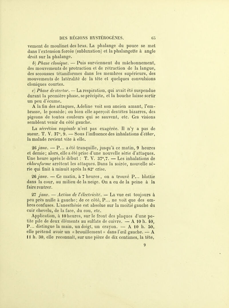 vement de moulinet des bras. La phalange du pouce se met dans l'extension forcée (subluxation) et la phalangette à angle droit sur la phalange. b) Phase clonique. — Puis surviennent du mâchonnement, des mouvements de protraction et de rétraction de la langue, des secousses tétaniformes dans les membres supérieurs, des mouvements de latéralité de la tête et quelques convulsions cloniques courtes. c) Phase destertor. — La respiration, qui avait été suspendue durant la première phase, se précipite, et la bouche laisse sortir un peu d'écume. A lafm des attaques, Adeline voit son ancien amant, l'em- brasse, le possède; ou bien elle aperçoit des têtes bizarres, des pigeons de toutes couleurs qui se sauvent, etc. Ces visions semblent venir du côté gauche. La sécrétion vaginale n'est pas exagérée. Il n'y a pas de sueur. T. V. 37, 9. — Sous l'influence des inhalations d'éther, la malade revient vite à elle. 26janv. — P... a été tranquille, jusqu'à ce matin, 9 heures et demie; alors, elle a été prise d'une nouvelle série d'attaques. Une heure après le début : T. V. 37°,7. — Les inhalations de chloroforme arrêtent les attaques. Dans la soirée, nouvelle sé- rie qui finit à minuit après la 82° crise. 26 janv. — Ce matin, à 7 heures , on a trouvé P... blottie dans la cour, au milieu de la neige. On a eu de la peine à la faire rentrer. 27 j'anv. — Action de l'électricité. — La vue est toujours à peu près nulle à gauche; de ce côté, P... ne voit que des om- bres confuses. L'anesthésie est absolue sur la moitié gauche du cuir chevelu, de la face, du cou, etc. Application, à 10 heures, sur le front des plaques d'une pe- tite pile de deux éléments au sulfate de cuivre. — A 10 h. 40, P... distingue la main, un doigt, un crayon. — A 10 h. 50, elle prétend avoir un « brouillement » dans l'œil gauche. — A 11 h. 30, elle reconnaît, sur une pièce de dix centimes, la tête, 9