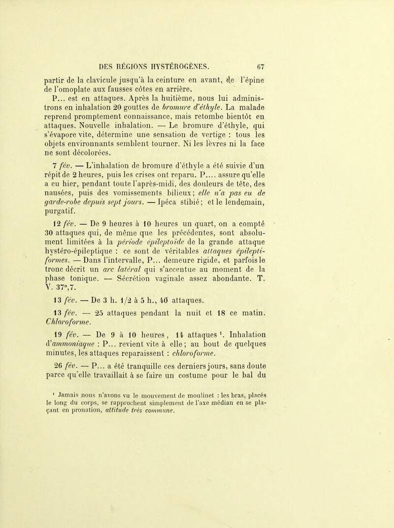 partir de la clavicule jusqu'à la ceinture en avant, ê,e l'épine de l'omoplate aux fausses côtes en arrière. P... est en attaques. Après la huitième, nous lui adminis- trons en inhalation 20 gouttes de bromure d'éthyle. La malade reprend promptement connaissance, mais retombe bientôt en attaques. Nouvelle inhalation. — Le bromure d'éthyle, qui s'évapore vite, détermine une sensation de vertige : tous les objets environnants semblent tourner. Ni les lèvres ni la face ne sont décolorées. 7 fév. — L'inhalation de bromure d'éthyle a été suivie d'un répit de 2 heures, puis les crises ont reparu. P.... assure qu'elle a eu hier, pendant toute l'après-midi, des douleurs de tête, des nausées, puis des vomissements bilieux; elle na pas eu de garde-robe depuis sept Jours. — Ipéca stibié; et le lendemain, purgatif. 12 fév. — De 9 heures à 10 heures un quart, on a compté 30 attaques qui, de même que les précédentes, sont absolu- ment limitées à la période épileptoïde de la grande attaque hystéro-épileptique : ce sont de véritables attaques épûepti- formes. —Dans l'intervalle, P... demeure rigide, et parfois le tronc décrit un arc latéral qui s'accentue au moment de la phase tonique. — Sécrétion vaginale assez abondante. T. V. 37»,7. 13 fév. — De 3 h. 1/2 à 5 h., 40 attaques. 13 fév. — 25 attaques pendant la nuit et 18 ce matin. Chloroforme. 19 fév. — De 9 à 10 heures, 14 attaques'. Inhalation à'ammoniaque : P... revient vite à elle; au bout de quelques minutes, les attaques reparaissent : chlorofoine. 26 fév. — P... a été tranquille ces derniers jours, sans doute parce qu'elle travaillait à se faire un costume pour le bal du ' Jamais nous n'avons vu le mouvement de moulinet : les bras, placés le long du corps, se rapprochent simplement de l'axe médian en se pla- çant en pronation, attitude très commune.
