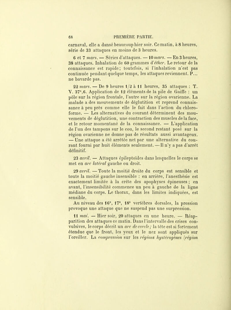 carnaval, elle a dansé beaucoup hier soir. Ce matin, à 8 heures, série de 33 attaques en moins de 3 heures. 6 et 7 mars. — Séries d'attaques. — 10mars. — En 3 heures, 38 attaques. Inhalation de 60 grammes à'éther. Le retour de la connaissance est rapide; toutefois, si l'inhalation n'est pas continuée pendant quelque temps, les attaques reviennent. P... ne bavarde pas. 22 mars. — De 9 heures 1/2 à 11 heures, 35 attaques : T. V. 37°,6. Application de 12 éléments de la pile de Gaiffe : un pôle sur la région frontale, l'autre sur la région ovarienne. La malade a des mouvements de déglutition et reprend connais- sance à peu près comme elle le fait dans l'action du chloro- forme. — Les alternatives du courant déterminent des mou- vements de déglutition, une contraction des muscles de la face, et le retour momentané de la connaissance. — L'application de l'un des tampons sur le cou, le second restant posé sur la région ovarienne ne donne pas de résultats aussi avantageux. — Une attaque a été arrêtée net par une alternative du cou- rant fourni par huit éléments seulement. —Il n'y a pas d'arrêt définitif. 23 avril. — Attaques épileptoïdes dans lesquelles le corps se met en a?T latéral gauche ou droit. 29 avril. — Toute la moitié droite du corps est sensible et toute la moitié gauche insensible : en arrière, l'anesthésie est exactement limitée à la crête des apophyses épineuses ; en avant, l'insensibilité commence un peu à gauche de la ligne médiane du corps. Le thorax, dans les limites indiquées, est sensible. Au niveau des 16% 17®, 18° vertèbres dorsales, la pression provoque une attaque que ne suspend pas une surpression. 11 mai. —Hier soir, 20 attaques en une heure. — Réap- parition des attaques ce matin. Dans l'intervalle des crises con- vulsives, le corps décrit un arc de cercle; la tête est si fortement étendue que le front, les yeux et le nez sont appliqués sur l'oreiller. La compression sur les régions hystérogènes [région