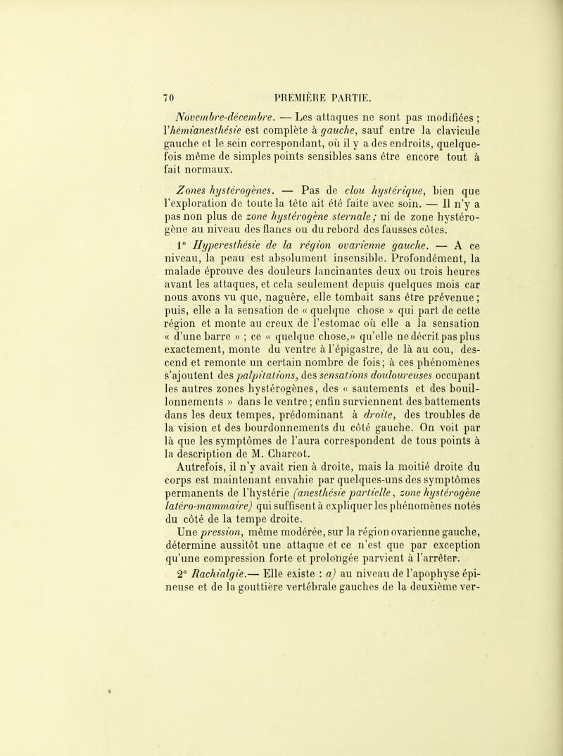 Novembre-décembre. — Les attaques ne sont pas modifiées ; Vhémïanestkésie est complète à gauche, sauf entre la clavicule gauche et le sein correspondant, où il y a des endroits, quelque- fois même de simples points sensibles sans être encore tout à fait normaux. Zones hystérogènes. — Pas de clou hystérique, bien que l'exploration de toute la tête ait été faite avec soin. — Il n'y a pas non plus de zoue hystérogène sternale ; ni de zone hystéro- gène au niveau des flancs ou du rebord des fausses côtes. 1° Hyperesthésie de la région ovarienne gauche. — A ce niveau, la peau est absolument insensible. Profondément, la malade éprouve des douleurs lancinantes deux ou trois heures avant les attaques, et cela seulement depuis quelques mois car nous avons vu que, naguère, elle tombait sans être prévenue ; puis, elle a la sensation de « quelque chose » qui part de cette région et monte au creux de l'estomac où elle a la sensation « d'une barre » ; ce « quelque chose,» qu'elle ne décrit pas plus exactement, monte du ventre à l'épigastre, de là au cou, des- cend et remonte un certain nombre de fois; à ces phénomènes s'ajoutent des palpitations, des sensations douloureuses occupant les autres zones hystérogènes, des « sautements et des bouil- lonnements » dans le ventre ; enfin surviennent des battements dans les deux tempes, prédominant à dtm'te, des troubles de la vision et des bourdonnements du côté gauche. On voit par là que les symptômes de l'aura correspondent de tous points à la description de M. Charcot, Autrefois, il n'y avait rien à droite, mais la moitié droite du corps est maintenant envahie par quelques-uns des symptômes permanents de l'hystérie (anesthésie partielle, zone hystérogène latéro-mammaire) qui suffisent à expliquer les phénomènes notés du côté de la tempe droite. Une pression, même modérée, sur la région ovarienne gauche, détermine aussitôt une attaque et ce n'est que par exception qu'une compression forte et prolongée parvient à l'arrêter. 2° Rachialgie.— Elle existe : a) au niveau de l'apophyse épi- neuse et de la gouttière vertébrale gauches de la deuxième ver-