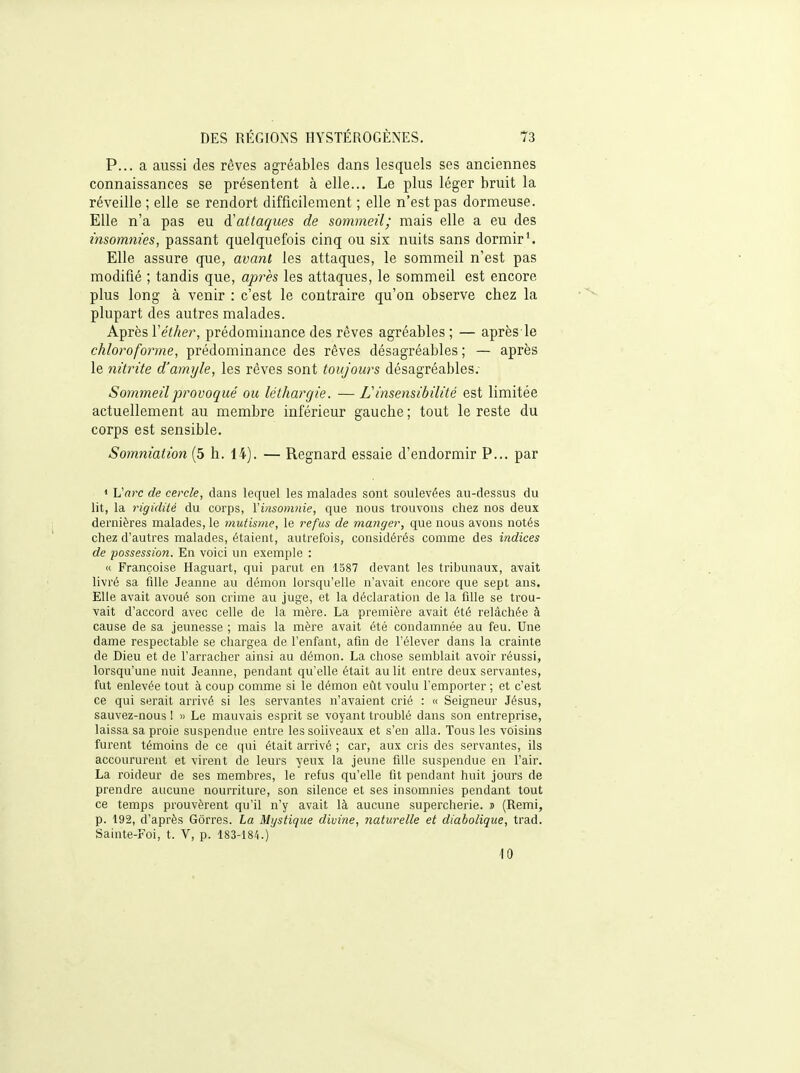 P... a aussi des rêves agréables dans lesquels ses anciennes connaissances se présentent à elle... Le plus léger bruit la réveille ; elle se rendort difficilement ; elle n'est pas dormeuse. Elle n'a pas eu d'attaques de sommeil; mais elle a eu des insomnies, passant quelquefois cinq ou six nuits sans dormir'. Elle assure que, avant les attaques, le sommeil n'est pas modifié ; tandis que, après les attaques, le sommeil est encore plus long à venir : c'est le contraire qu'on observe chez la plupart des autres malades. Après Véther, prédominance des rêves agréables ; — après le chloroforme, prédominance des rêves désagréables ; — après le nitrite d'amyle, les rêves sont toujours désagréal)les. Sommeil provoqué ou léthargie. — L insensibilité est limitée actuellement au membre inférieur gauche ; tout le reste du corps est sensible. Sommation (5 h. 14). — Regnard essaie d'endormir P... par » Varc de cercle, dans lequel les malades sont soulevées au-dessus du lit, la rigidité du corps, Yiiisomnie, que nous trouvons chez nos deux dernières malades, le mutisme, le refus de manger, que nous avons notés chez d'autres malades, étaient, autrefois, considérés comme des indices de possession. En voici un exemple : « Françoise Haguart, qui parut en 1587 devant les tribunaux, avait livré sa fille Jeanne au démon lorsqu'elle n'avait encore que sept ans. Elle avait avoué son crime au juge, et la déclaration de la fille se trou- vait d'accord avec celle de la mère. La première avait été relâchée à cause de sa jeunesse ; mais la mère avait été condamnée au feu. Une dame respectable se chargea de l'enfant, afin de l'élever dans la crainte de Dieu et de l'arracher ainsi au démon. La chose semblait avoir réussi, lorsqu'une nuit Jeanne, pendant qu'elle était au lit entre deux servantes, fut enlevée tout à coup comme si le démon efit voulu l'emporter ; et c'est ce qui serait arrivé si les servantes n'avaient crié : « Seigneur Jésus, sauvez-nous 1 « Le mauvais esprit se voyant troublé dans son entreprise, laissa sa proie suspendue entre les soliveaux et s'en alla. Tous les voisins furent témoins de ce qui était arrivé ; car, aux cris des servantes, ils accoururent et virent de leurs yeux la jeune fille suspendue en l'air. La roideur de ses membres, le refus qu'elle fit pendant huit jours de prendre aucune nourriture, son silence et ses insomnies pendant tout ce temps prouvèrent qu'il n'y avait là aucune supercherie, s (Remi, p. 192, d'après Gôrres. La Mystique divine, naturelle et diabolique, trad. Sainte-Foi, t. V, p. 183-184.) 10