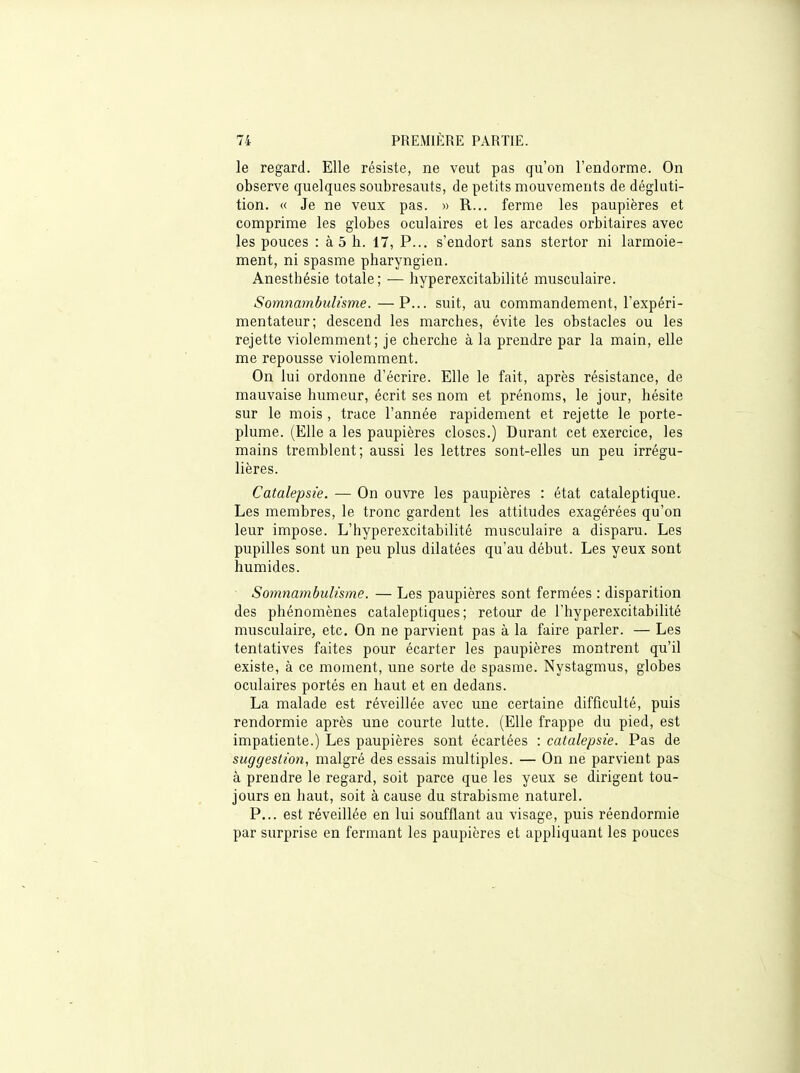 le regard. Elle résiste, ne veut pas qu'on l'endorme. On observe quelques soubresauts, de petits mouvements de dégluti- tion. « Je ne veux pas. » R... ferme les paupières et comprime les globes oculaires et les arcades orbitaires avec les pouces : à 5 h. 17, P... s'endort sans stertor ni larmoie- ment, ni spasme pharyngien. Anesthésie totale; ■— hyperexcitabilité musculaire. Somnambulisme. —P... suit, au commandement, l'expéri- mentateur; descend les marches, évite les obstacles ou les rejette violemment; je cherche à la prendre par la main, elle me repousse violemment. On lui ordonne d'écrire. Elle le fait, après résistance, de mauvaise humeur, écrit ses nom et prénoms, le jour, hésite sur le mois , trace l'année rapidement et rejette le porte- plume. (Elle a les paupières closes.) Durant cet exercice, les mains tremblent; aussi les lettres sont-elles un peu irrégu- lières. Catalepsie. — On ouvre les paupières : état cataleptique. Les membres, le tronc gardent les attitudes exagérées qu'on leur impose. L'hyperexcitabilité musculaire a disparu. Les pupilles sont un peu plus dilatées qu'au début. Les yeux sont humides. Somnambulisme. — Les paupières sont fermées : disparition des phénomènes cataleptiques; retour de l'hyperexcitabilité musculaire, etc. On ne parvient pas à la faire parler. — Les tentatives faites pour écarter les paupières montrent qu'il existe, à ce moment, une sorte de spasme. Nystagmus, globes oculaires portés en haut et en dedans. La malade est réveillée avec une certaine difficulté, puis rendormie après une courte lutte. (Elle frappe du pied, est impatiente.) Les paupières sont écartées : catalepsie. Pas de suggestion, malgré des essais multiples. — On ne parvient pas à prendre le regard, soit parce que les yeux se dirigent tou- jours en haut, soit à cause du strabisme naturel. P... est réveillée en lui soufflant au visage, puis réendormie par surprise en fermant les paupières et appliquant les pouces