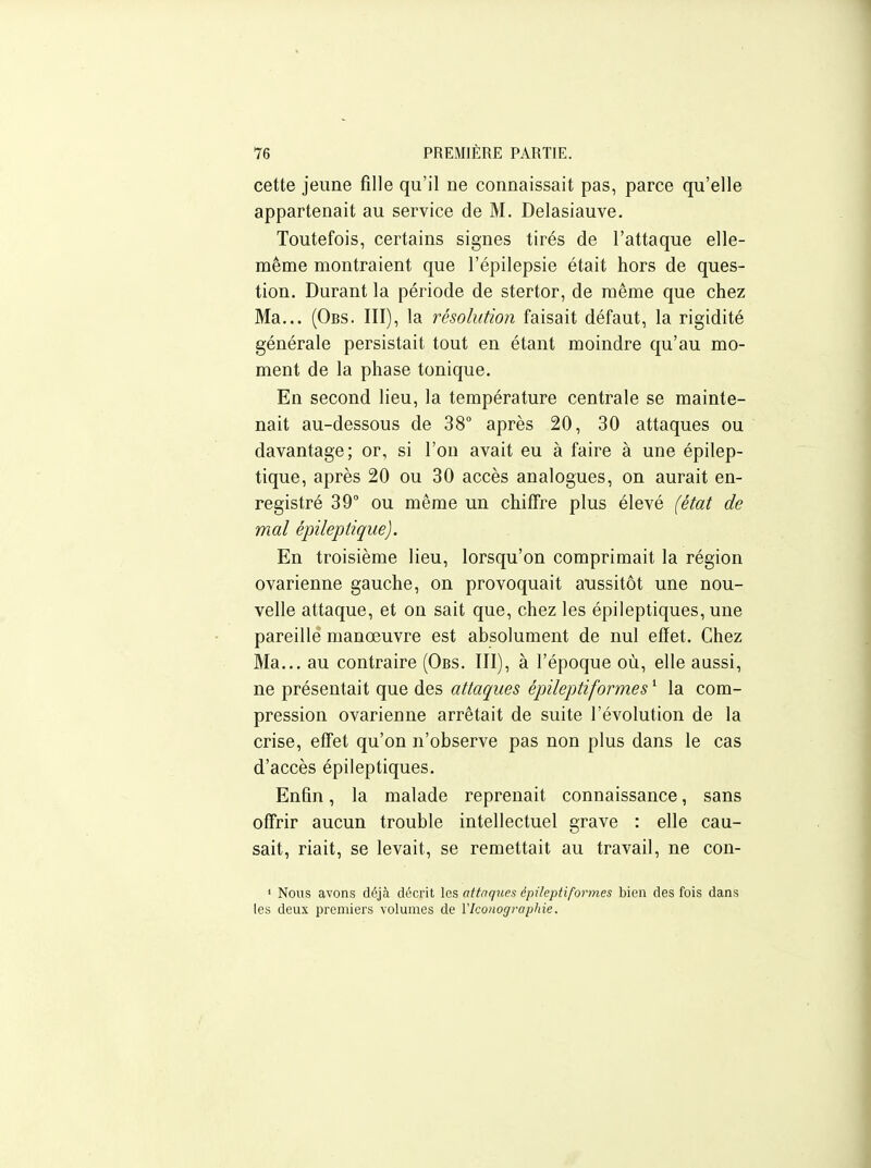 cette jeune fille qu'il ne connaissait pas, parce qu'elle appartenait au service de M. Delasiauve. Toutefois, certains signes tirés de l'attaque elle- même montraient que l'épilepsie était hors de ques- tion. Durant la période de stertor, de même que chez Ma... (Obs. III), la résolution faisait défaut, la rigidité générale persistait tout en étant moindre qu'au mo- ment de la phase tonique. En second lieu, la température centrale se mainte- nait au-dessous de 38° après 20, 30 attaques ou davantage; or, si l'on avait eu à faire à une épilep- tique, après 20 ou 30 accès analogues, on aurait en- registré 39° ou même un chiffre plus élevé (état de mal épileptique). En troisième lieu, lorsqu'on comprimait la région ovarienne gauche, on provoquait aussitôt une nou- velle attaque, et on sait que, chez les épileptiques, une pareille manœuvre est absolument de nul effet. Chez Ma... au contraire (Obs. III), à l'époque où, elle aussi, ne présentait que des attaques épileptiformes ' la com- pression ovarienne arrêtait de suite l'évolution de la crise, effet qu'on n'observe pas non plus dans le cas d'accès épileptiques. Enfin, la malade reprenait connaissance, sans off'rir aucun trouble intellectuel grave : elle cau- sait, riait, se levait, se remettait au travail, ne con- ' Nous avons déjà décrit les attaques épileptiformes bien des fois dans les deux premiers volumes de Vlconograpliie.