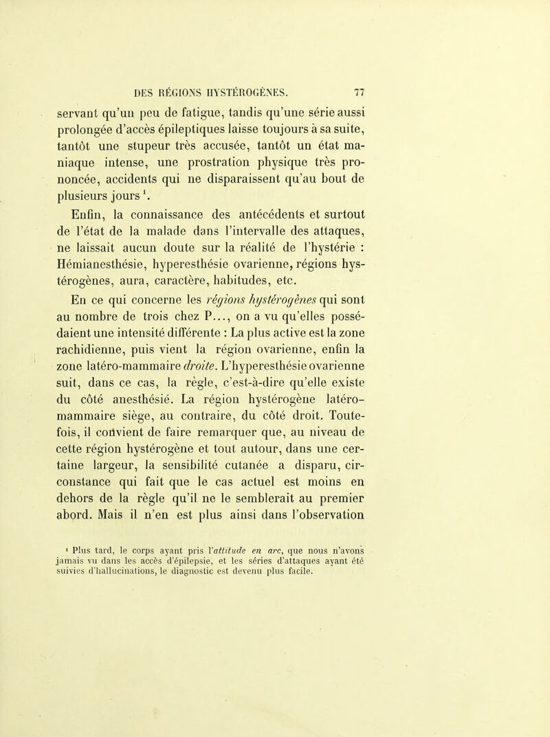 servant qu'un peu de fatigue, tandis qu'une série aussi prolongée d'accès épileptiques laisse toujours à sa suite, tantôt une stupeur très accusée, tantôt un état ma- niaque intense, une prostration physique très pro- noncée, accidents qui ne disparaissent qu'au bout de plusieurs jours Enfin, la connaissance des antécédents et surtout de l'état de la malade dans l'intervalle des attaques, ne laissait aucun doute sur la réalité de l'hystérie : Hémianesthésie, hyperesthésie ovarienne, régions hys- térogènes, aura, caractère, habitudes, etc. En ce qui concerne les régions hystérogènes qui sont au nombre de trois chez P..., on a vu qu'elles possé- daient une intensité différente : La plus active est la zone rachidienne, puis vient la région ovarienne, enfin la zone latéro-mammaire droite. L'hyperesthésie ovarienne suit, dans ce cas, la règle, c'est-à-dire qu'elle existe du côté anesthésié. La région hystérogène latéro- mammaire siège, au contraire, du côté droit. Toute- fois, il convient de faire remarquer que, au niveau de cette région hystérogène et tout autour, dans une cer- taine largeur, la sensibilité cutanée a disparu, cir- constance qui fait que le cas actuel est moins en dehors de la règle qu'il ne le semblerait au premier abord. Mais il n'en est plus ainsi dans l'observation ' Plus tard, le corps ayant pris Vattitude en arc, que nous n'avons jamais vu dans les accès d'épilepsie, et les séries d'attaques ayant été suivies d'hallucinations, le diagnostic est devenu plus facile.