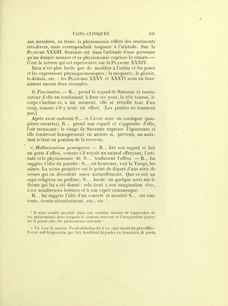 aux membres, au tronc, la physionomie reflète des sentiments très divers, mais correspondant toujours à l'attitiule. Sur la Planche XXXIII, Suzanne est dans l'attitude d'une personne qu'un danger menace et sa physionomie exprime la crainte.— C'est la terreur qui est représentée sur la Planche XXXIV. Rien n'est plus facile que de modifier à l'intîni et les poses et les expressions physiognomoniques : la moquerie, le plaisir, le dédain, etc. : les Pl.\nches XXXV et XXXVl nous en four- nissent encore deux exemples. b) Fascination.— R... prend le regard de Suzanne et tourne autour d'elle en continuant à fixer ses yeux, la tète tourne, le corps s'incline et, à un moment, elle se réveille tout d'un coup, comme s'il y avait un effort. (Les jambes ne tournent pas.) Après avoir endormi S... et l'avoir mise en catalepsie (pau- pières ouvertes), R... prend son regard et s'approche d'elle, l'air menaçant : le visage de Suzanne exprime l'épouvante et elle tomberait brusquement en arrière si, prévenu, un assis- tant n'était en position de la recevoir. c] Hallucinations provoquées. — R... fixe son regard et fait un geste d'effroi, comme s'il voyait un animal effrayant, l'atti- tude et la physionomie de S... traduisent l'effroi. —R...Iiii suggère l'idée du paradis : S... est heureuse, voit la Vierge, les saints. La scène primitive est le point de départ d'une série de scènes qui en découlent assez naturellement. Que ce soit un sujet religieux ou profane, S... brode en quelque sorte sur le thème qui lui a été donné : cela tient à son imagination vive, à ses nombreuses lectures et à son esprit romanesque. R... lui suggère l'idée d'un concert et aussitôt S... est con- tente, écoute attentivement, etc., etc. ' Il nous semble possij)le dans une certaine mesure tie rapprocher de ces phénomènes dans los(|uels le système nerveux et rimagination jouent un si grand rôle, les pliénoinènes suivants : « Vn iour le sorcier Troif-efchelles dit à vn curé deuât fes paroiiïiês : Voyez ceft hyppocrite qui fait femblant de porter vu breuiaire, & porta