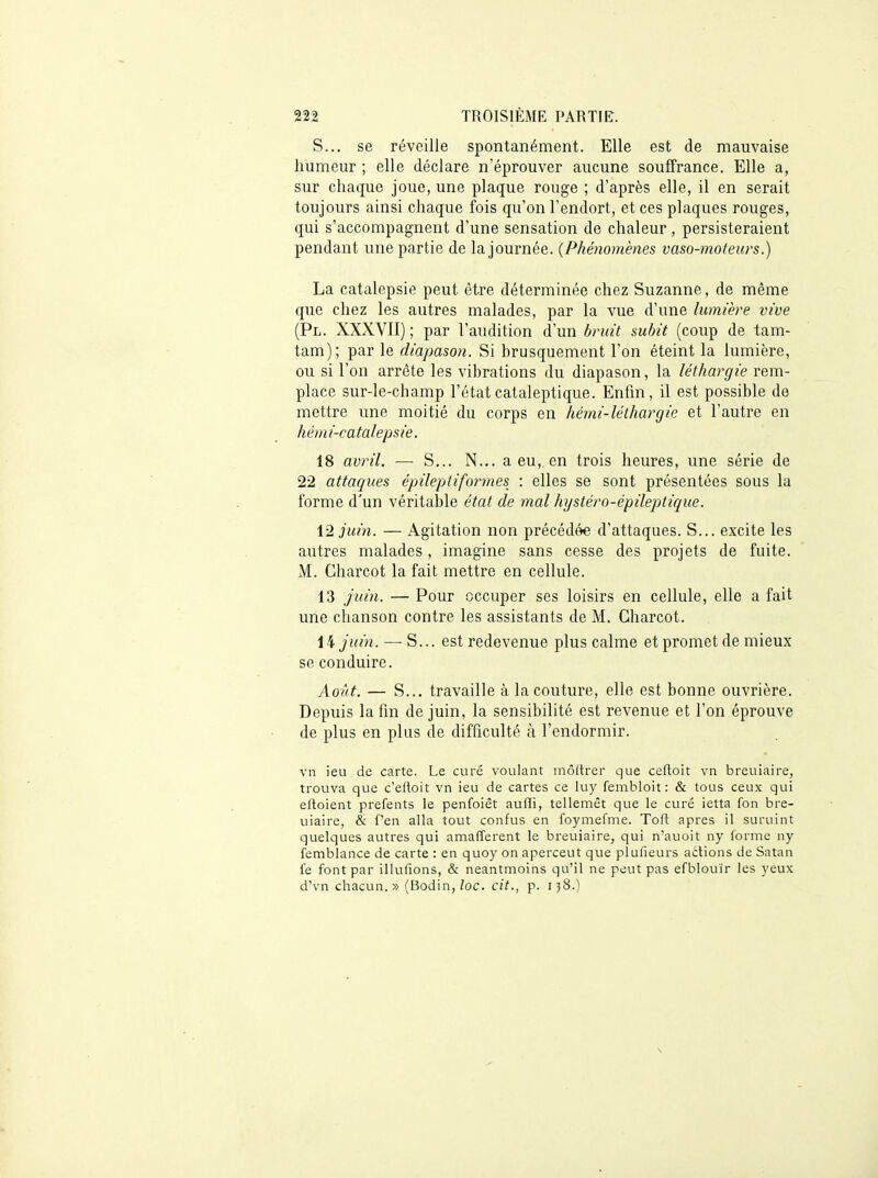 S... se réveille spontanément. Elle est de mauvaise humeur ; elle déclare n'éprouver aucune souffrance. Elle a, sur chaque joue, une plaque rouge ; d'après elle, il en serait toujours ainsi chaque fois qu'on l'endort, et ces plaques rouges, qui s'accompagnent d'une sensation de chaleur, persisteraient pendant une partie de la journée. {Phénomènes vaso-moteurs.) La catalepsie peut être déterminée chez Suzanne, de même que chez les autres malades, par la vue d'une lumière vive (Pl. XXXVII) ; par l'audition d'un bruit subit (coup de tam- tam); par le diapason. Si brusquement l'on éteint la lumière, ou si l'on arrête les vibrations du diapason, la léthargie rem- place sur-le-champ l'état cataleptique. Enfin, il est possible de mettre une moitié du corps en hémi-léthargie et l'autre en hémi-catalepsie. 18 avril. — S... N... a eu, en trois heures, une série de 22 attaques épileptiformes : elles se sont présentées sous la forme d'un véritaljle état de mal hystéro-épileptique. 12 juin. — Agitation non précédée d'attaques. S... excite les autres malades, imagine sans cesse des projets de fuite. M. Charcot la fait mettre en cellule. 13 juin. — Pour occuper ses loisirs en cellule, elle a fait une chanson contre les assistants de M. Charcot. \hjuin. — S... est redevenue plus calme et promet de mieux se conduire. Aoîit. — S... travaille à la couture, elle est bonne ouvrière. Depuis la fin de juin, la sensibilité est revenue et l'on éprouve de plus en plus de difficulté à l'endormir. vn ieu de carte. Le curé voulant môltrer que ceftoit vii breuiaire, trouva que c'eftoit vn ieu de cartes ce luy fembloit : & tous ceux qui eftoient prefents le penfoiêt aufli, tellemêt que le curé ietta fon bre- uiaire, & f'en alla tout confus en foymefme. Toft après il suruint quelques autres qui amafferent le breuiaire, qui n'auoit ny forme ny femblance de carte : en quoy on aperceut que plufieurs actions de Satan fe font par illufions, & neantmoins qu'il ne peut pas efblouïr les yeux d'vn chacun.» (Bodin, Zoc. cit., p. 158.)