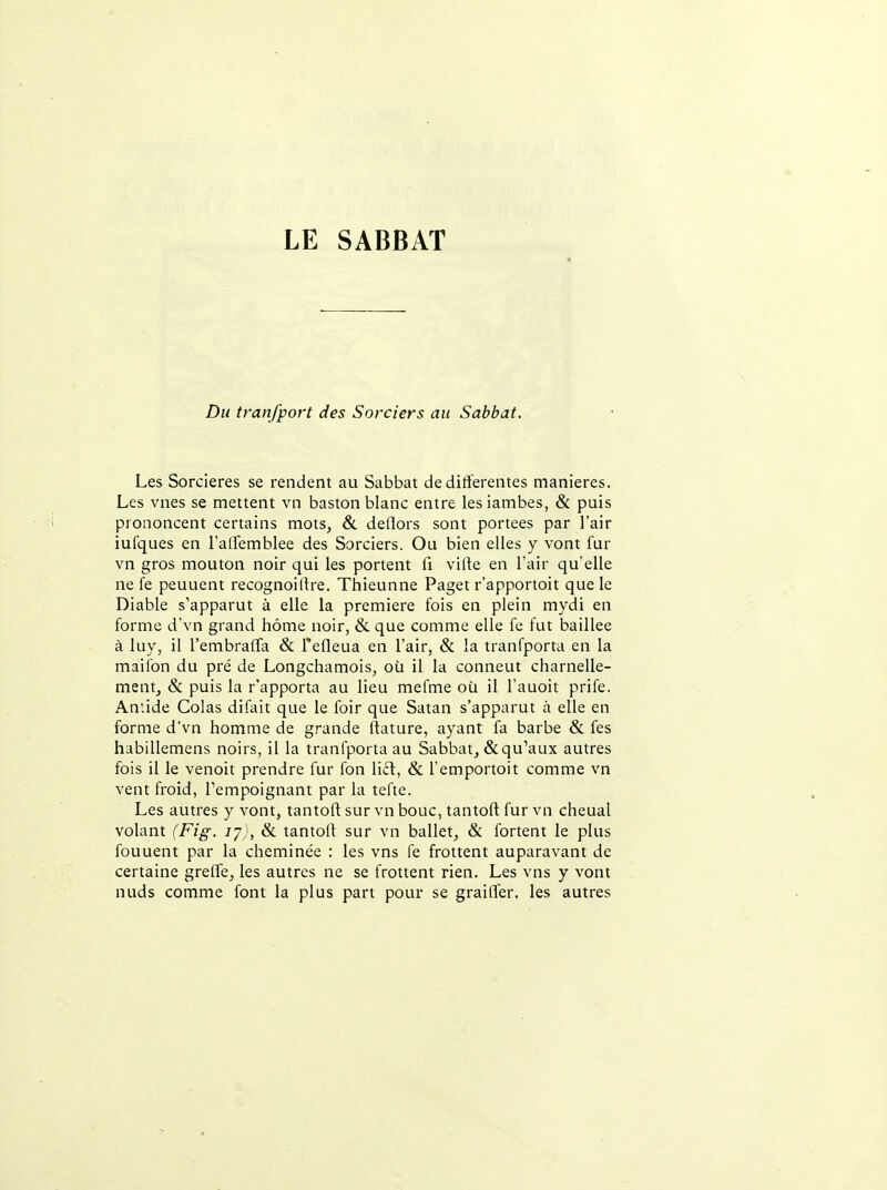 Du tranfport des Sorciers au Sabbat. Les Sorcières se rendent au Sabbat de différentes manières. Les vnes se mettent vn baston blanc entre les iambes, & puis prononcent certains mots, & deflors sont portées par l'air iufques en l'alTemblee des Sorciers. Ou bien elles y vont fur vn gros mouton noir qui les portent li viffe en l'air qu'elle ne fe peuuent recognoiffre. Thieunne Paget r'apportoit que le Diable s'apparut à elle la première fois en plein mydi en forme d'vn grand hôme noir, & que comme elle fe fut baillée à luy, il l'embralTa & Tefleua en l'air, & la tranfporta en la maifon du pré de Longchamois, où il la conneut charnelle- mentj & puis la r'apporta au lieu mefme où il l'auoit prife. Antide Colas difait que le foir que Satan s'apparut à elle en forme d'vn homme de grande ftature, ayant fa barbe & les hiibillemens noirs, il la tranfporta au Sabbat, & qu'aux autres fois il le venoit prendre fur fon lid, & l'emportoit comme vn vent froid, l'empoignant par la tefte. Les autres y vont, tantoft sur vn bouc, tantoft fur vn cheual volant (Fig. ly), & tantoft sur vn ballet, & fortent le plus fouuent par la cheminée : les vns fe frottent auparavant de certaine greffe, les autres ne se frottent rien. Les vns y vont nuds comme font la plus part pour se grailler, les autres