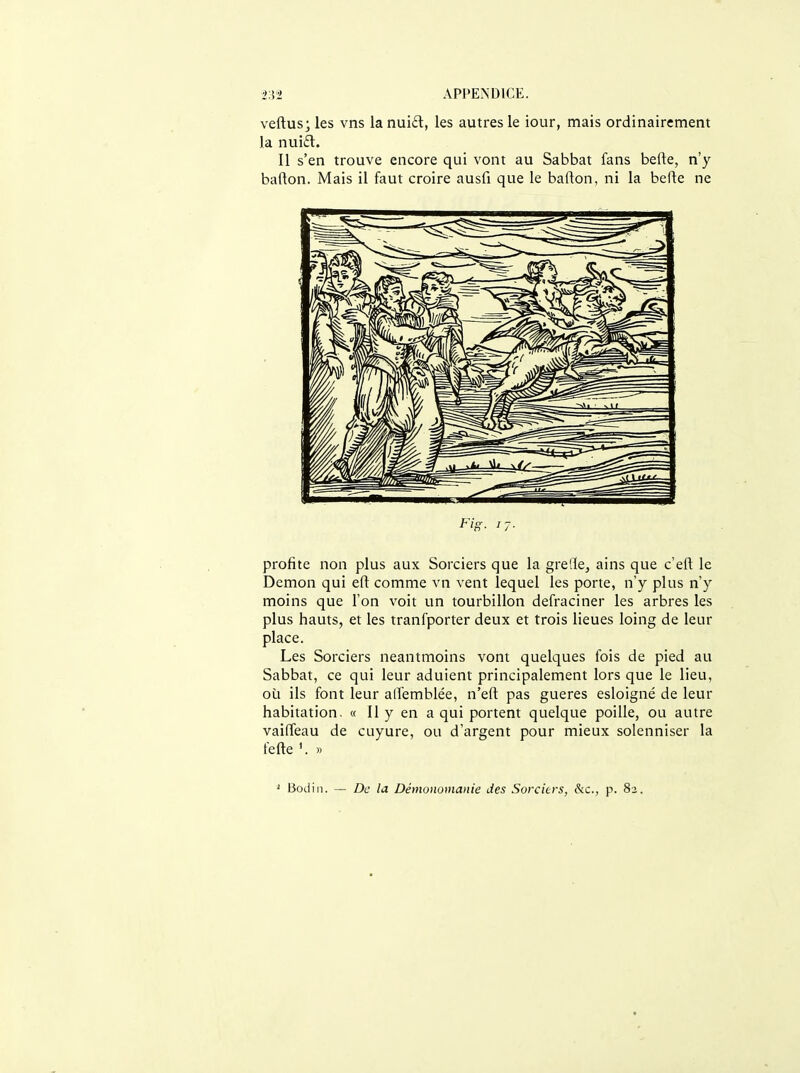 vertus* les vns Ianui£l, les autres le iour, mais ordinairement la nui£t. Il s'en trouve encore qui vont au Sabbat fans befte, n'y barton. Mais il faut croire ausfi que le barton, ni la berte ne profite non plus aux Sorciers que la grede, ains que c'eft le Dcmon qui eft comme vn vent lequel les porte, n'y plus n'y moins que l'on voit un tourbillon defraciner les arbres les plus hauts, et les tranfporter deux et trois lieues loing de leur place. Les Sorciers neantmoins vont quelques fois de pied au Sabbat, ce qui leur aduient principalement lors que le lieu, où ils font leur alTemblée, n'eft pas gueres esloigné de leur habitation. « Il y en a qui portent quelque poille, ou autre vaiffeau de cuyure, ou d'argent pour mieux solenniser la fefte '. » ' Bodiii. — De la Démommanie des Sorciers, &c., p. 83