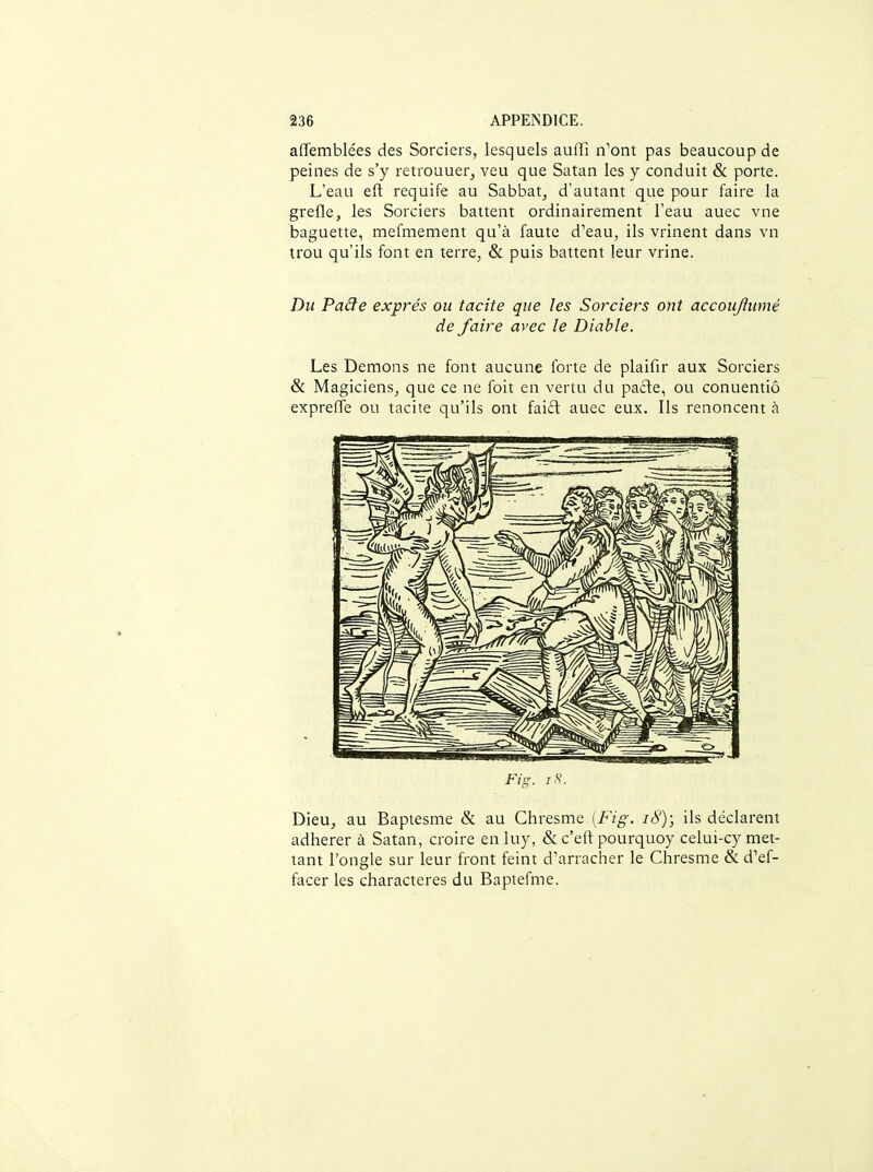 affemblées des Sorciers, lesquels auffi n'ont pas beaucoup de peines de s'y retrouuerj veu que Satan les y conduit & porte. L'eau eft requife au Sabbat^ d'autant que pour faire la grefle, les Sorciers battent ordinairement l'eau auec vne baguette, mefmement qu'à faute d'eau, ils vrinent dans vn trou qu'ils font en terre, & puis battent leur vrine. Du Paâe exprés ou tacite que les Sorciers ont accouftumé de faire avec le Diable. Les Démons ne font aucune forte de plaifir aux Sorciers & Magiciens, que ce ne foit en vertu du pade, ou conuentiô expreffe ou tacite qu'ils ont faiél auec eux. Ils renoncent h Dieu, au Baptesme & au Chresme [Fig. i8); ils déclarent adhérer à Satan, croire en luy, & c'eft pourquoy celui-cy met- tant l'ongle sur leur front feint d'arracher le Chresme & d'ef- facer les characteres du Baptefme.