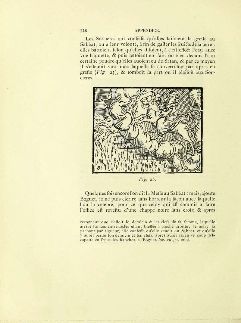 Les Sorcières ont confeffé qu'elles faifoient la grefle au Sabbat, ou à leur volonté, à fin de gafter leslrui£lsdelaterre : elles battoient félon qu'elles difoient, à c'eft effeft l'eau auec vne baguette, & puis iettoient en l'air, ou bien dedans l'eau certaine poudre qu'elles auoient eu de Satan, & par ce moyen, il s'efleuoit vne nuée laquelle fe convertiiToit par après en grefle {Fig. 2)), & tomboit la part ou il plaifoit aux Sor- cières. Fig. 25. Quelques fois encore l'on dit la Meffeau Sabbat : mais, ajoute Boguet, ie ne puis efcrire fans horreur la façon auec laquelle l'on la célèbre^ pour ce que celuy qui eft commis à faire l'office eft reveftu d'une chappe noire fans croix, & après recogneut que c'eftoit le demicin & les clefs de fa femme, laquelle arrive fur ces entrefaictes eftant blelTée à lanche droitte : le mary la prenant par rigueur, elle confell'e qu'elle venoit du Sabbat, et qu'elle y auoit perdu fon demicin et fes clefs, après auoir receu vn coup def- copette en l'vne des hanches. >' (Boguet, loc. cit., p. 269).