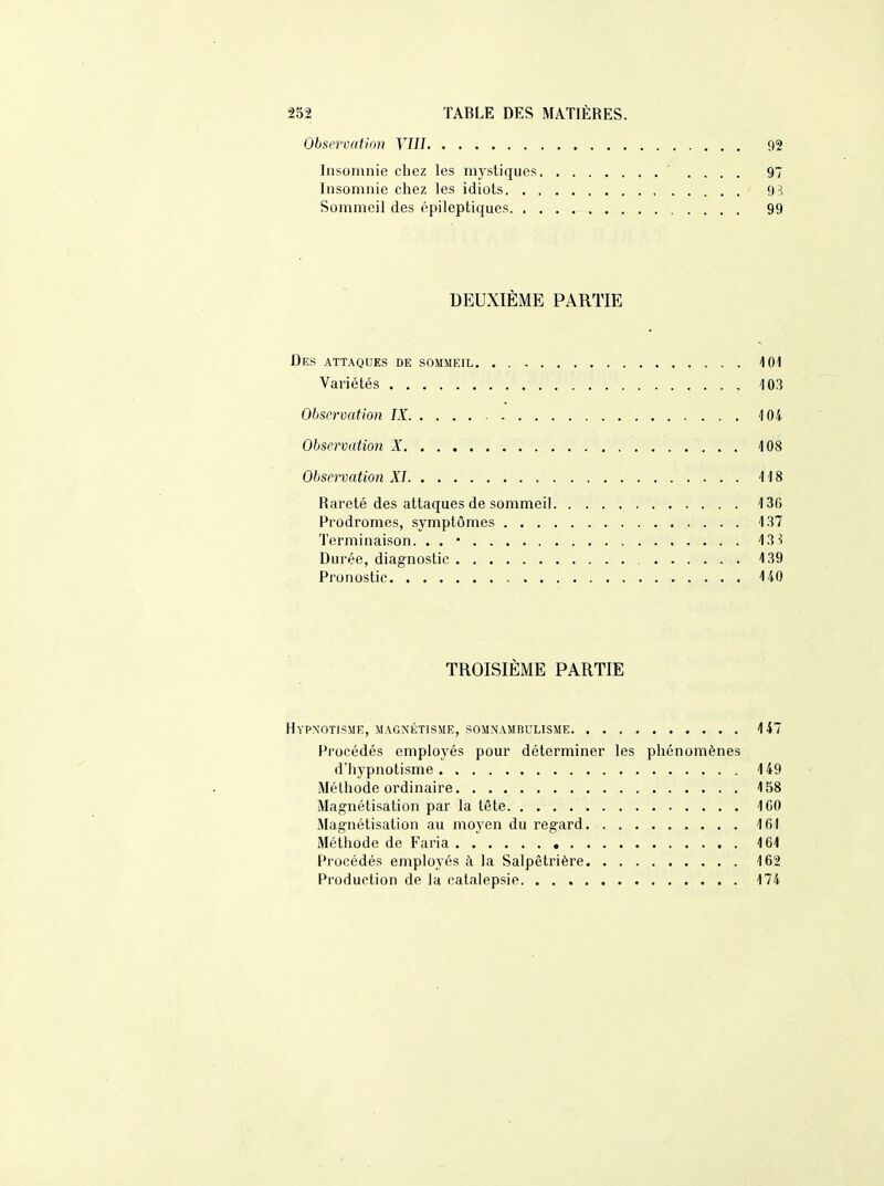 Observation VIII 92 Insomnie chez les mystiques .... 97 Insomnie chez les idiots g -; Sommeil des épileptiques 99 DEUXIÈME PARTIE Des attaques de sommeil 101 Variétés 103 Observation IX 104 Observation X 108 Observation XI 118 Rareté des attaques de sommeil 136 Prodromes, symptômes 137 Terminaison. . . • 13 ^ Durée, diagnostic 139 Pronostic 140 TROISIÈME PARTIE Hypnotisme, magnétisme, somnambulisme 147 Procédés employés pour déterminer les phénomènes d'hypnotisme 149 Méthode ordinaire 158 Magnétisation par la tête 160 Magnétisation au moyen du regard 161 Méthode de Faria 161 Procédés employés à la Salpêtrière 162 Production de la catalepsie 174