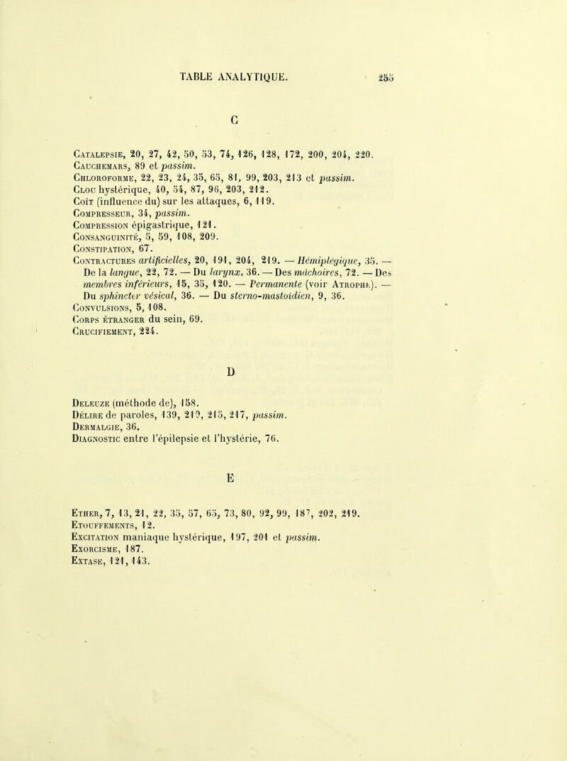 G Catalepsie, 20, 27, 42, 50, 53, 74, 126, 128, 172, 200, 204, 220. Cauchemars, 89 et passim. Chloroforme, 22, 23, 24, 35, 65, 81, 99, 203, 213 et passim. Clou hystérique, 40, 54, 87, 96, 203, 212. Coït (influence du) sur les attaques, 6,119. Compresseur, 34, passim. Compression épigastrique, 121. Consanguinité, 5, 59, 108, 209. Constipation, 67. Contractures artificielles, 20, 191, 204, 219. —Hémiplégique, 35. - De la langue, 22, 72. — Du larynx, 36. — Des mâchoires, 72. — D^ membres inférieurs, 15, 35, 120. — Permanente (voir Atrophk). — Du sphincter vésical, 36. — Du sterno-mastoïdien, 9, 36. Convulsions, 5,108. Corps étranger du sein, 69. Crucifiement, 224. D Deleuze (méthode de), 158. Délire de paroles, 139, 210, 215, 217, passim. Dermalgie, 36. Diagnostic entre l'épilepsie et l'hystérie, 76. E Ether, 7, 13, 21, 22, 35, 57, 65, 73, 80, 92, 99, 18?, 202, 219. Etouffements, 12. Excitation maniaque hystérique, 197, 201 et passim. Exorcisme, 187. Extase, 121,143.