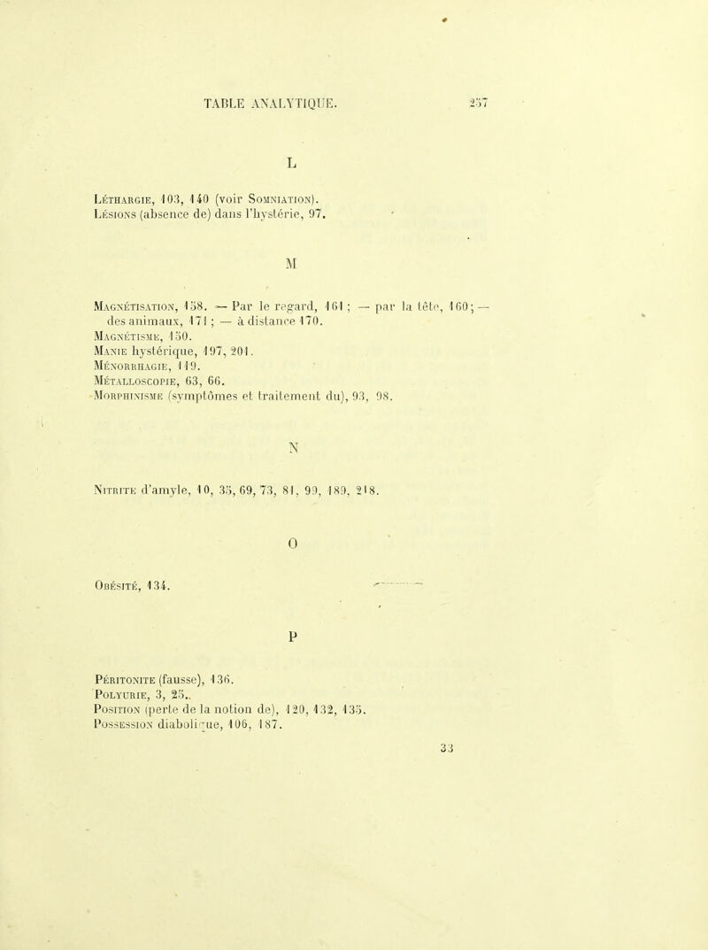 L Léthargie, 103, 140 (voir Somniation). Lésions (absence de) dans l'hystérie, 97. M Magnétisation, 1o8. — Par le regard, 161 ; — par la tète, 160; — des animaux, 171 ; — à dislance 170. Magnétismk, 130. Manie hystérique, 197, 201. MÉNORRHAGIIi, '119. Métalloscopie, 63, 66. MoRPHiNisMK ('symptômes et traitement du), 93, 9S. N NiTRiTK d'amyle, 10, 33, 69, 73, 81, 99, 189, 218. 0 Obésité, 134. P Péritonite (fausse), 136. POLYDRIE, 3, 23.. Position (perte de la notion de), 120, 132, 133. Possession diabolirue, 106, 187. 33