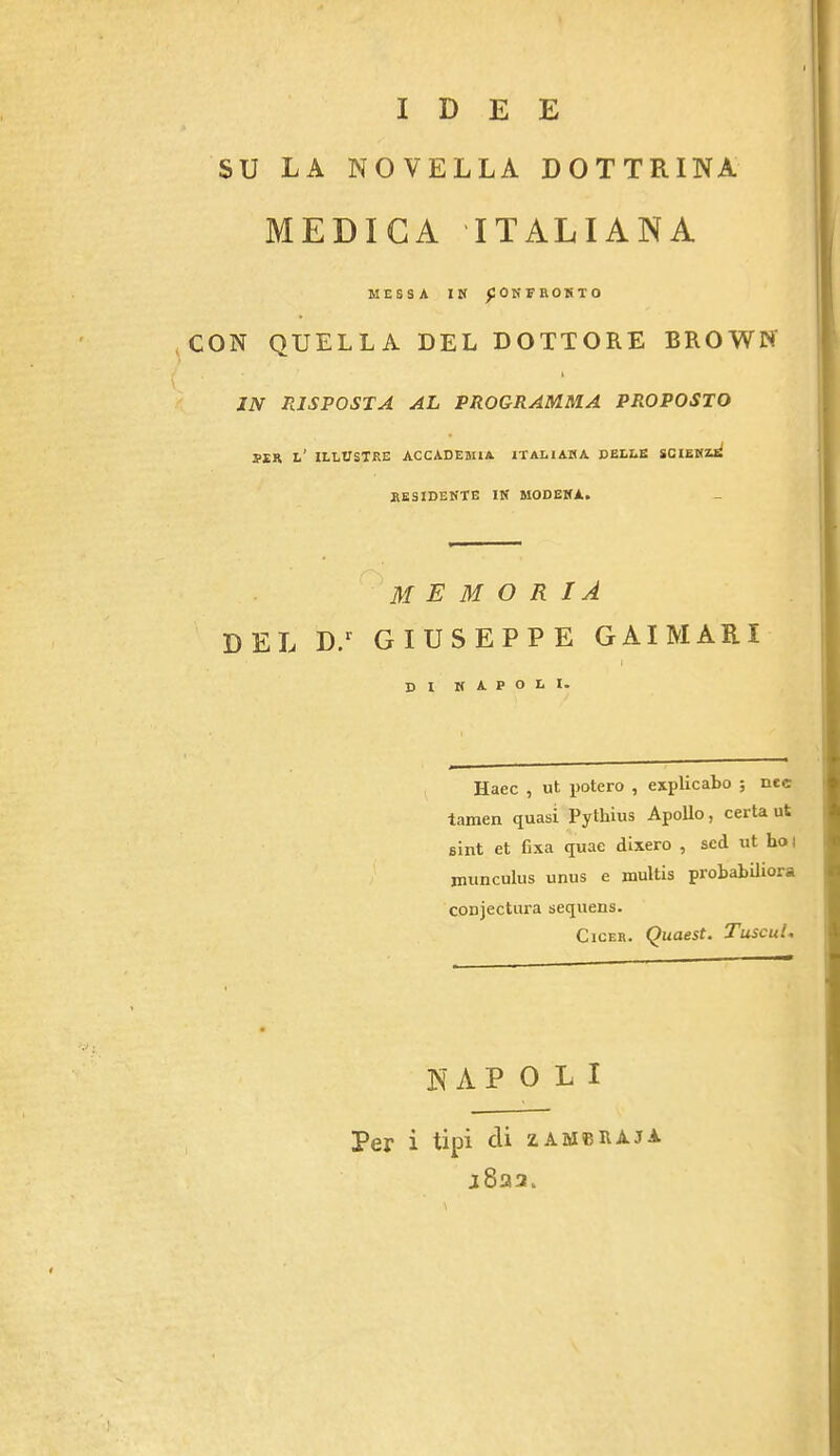 IDEE SU LA NOVELLA DOTTRINA MEDIGA ITALIANA MESSA IK fOKFROKTO CON QUELLA DEL DOTTORE BROWN JN RJSPOSTA AL PROGRAMMA PP<OPOSTO SER l’ ILEUSTRE ACCADEMIA ITALIAHA DELLK SCIEHAli RESIDEKTE IK MODEHA. M E M O R IA DEL D/ GIUSEPPE GAIMARI » DI KAPOLI. Haec , ut potero , explicato ; nec tamen quasi Pythius Apollo, certa ut sint et fixa quae dixero , scd ut ho | jimnculus unus e multis probabiliora conjectura sequens. CicEB. (^uaest. Tuscul^ NAPOLI Per i tipi cli zambivaja j8aa.