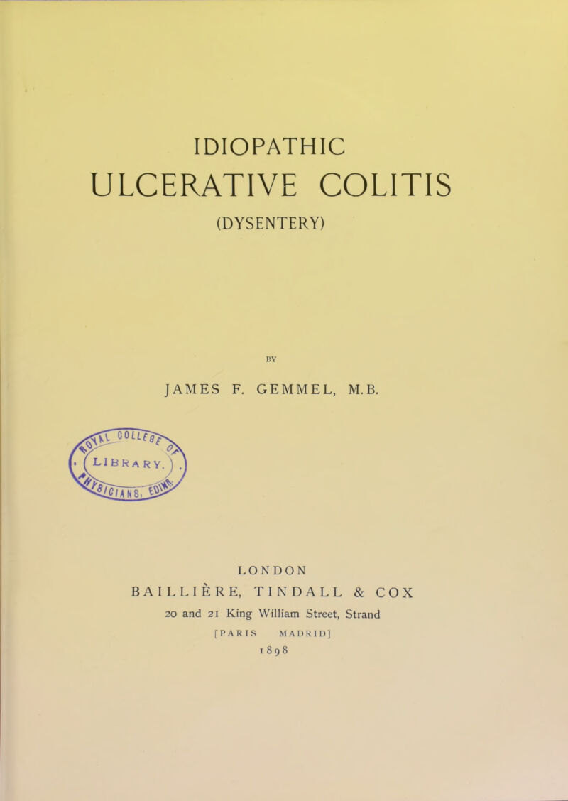 IDIOPATHIC ULCERATIVE COLITIS (DYSENTERY) JAMES F. GEMMEL, M.B. LONDON BAILLIERE, TINDALL & COX 20 and 21 King William Street, Strand MADRID] 1898 [PARIS