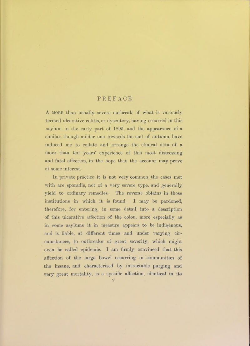 PREFACE A more than usually severe outbreak of what is variously termed ulcerative colitis, or dysentery, having occurred in this asylum in the early part of 1895, and the appearance of a similar, though milder one towards the end of autumn, have induced me to collate and arrange the clinical data of a more than ten years’ experience of this most distressing and fatal affection, in the hope that the account may prove of some interest. In private practice it is not very common, the cases met with are sporadic, not of a very severe type, and generally yield to ordinary remedies. The reverse obtains in those institutions in which it is found. I may be pardoned, therefore, for entering, in some detail, into a description of this ulcerative affection of the colon, more especially as in some asylums it in measure appears to be indigenous, and is liable, at different times and under varying cir- cumstances, to outbreaks of great severity, which might even be called epidemic. I am firmly convinced that this affection of the large bowel occurring in communities of the insane, and characterised by intractable purging and very great mortality, is a specific affection, identical in its