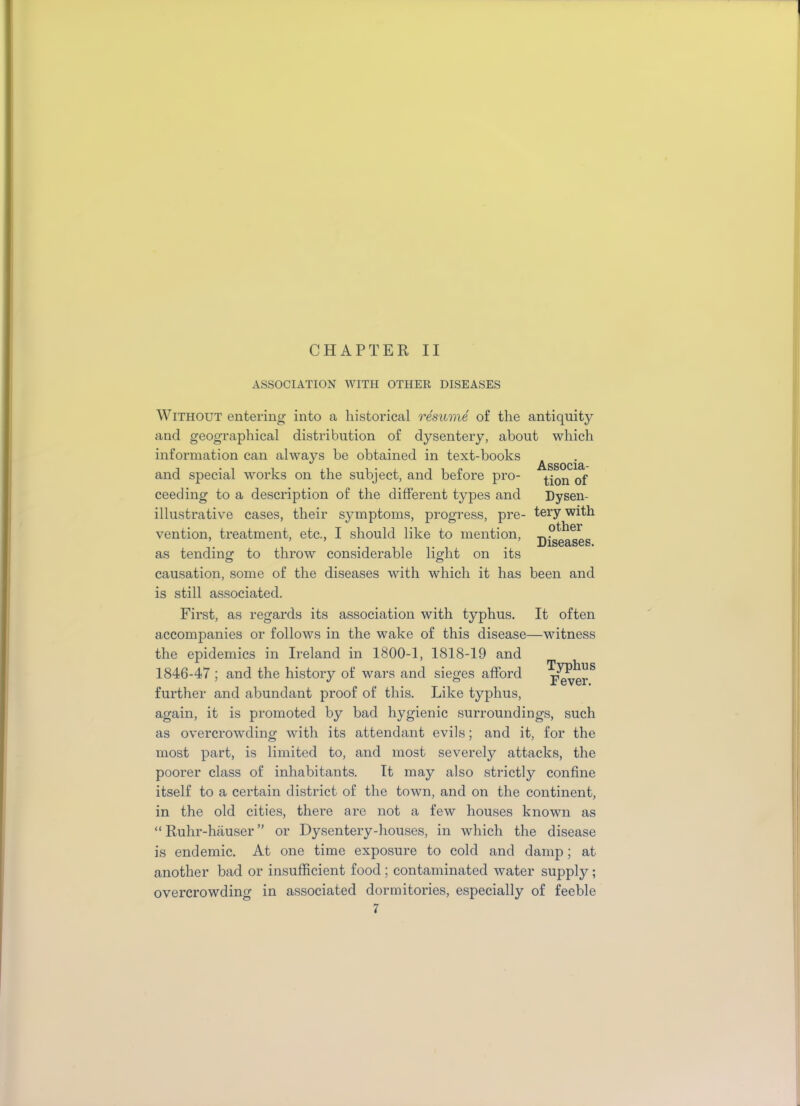 CHAPTER II ASSOCIATION WITH OTHER DISEASES Without entering into a historical resume of the antiquity and geographical distribution of dysentery, about which information can always be obtained in text-books ** Associa- and special works on the subject, and before pro- ^on 0f ceeding to a description of the different types and Dysen- illustrative cases, their symptoms, progress, pre- tery with vention, treatment, etc., I should like to mention, pffier i • Diseases, as tending to throw considerable light on its causation, some of the diseases with which it has been and is still associated. First, as regards its association with typhus. It often accompanies or follows in the wake of this disease—witness the epidemics in Ireland in 1800-1, 1818-19 and 1846-47 ; and the history of wars and sieges afford further and abundant proof of this. Like typhus, again, it is promoted by bad hygienic surroundings, such as overcrowding with its attendant evils; and it, for the most part, is limited to, and most severely attacks, the poorer class of inhabitants. It may also strictly confine itself to a certain district of the town, and on the continent, in the old cities, there are not a few houses known as “ Ruhr-hauser ” or Dysentery-houses, in which the disease is endemic. At one time exposure to cold and damp; at another bad or insufficient food; contaminated water supply; overcrowding in associated dormitories, especially of feeble