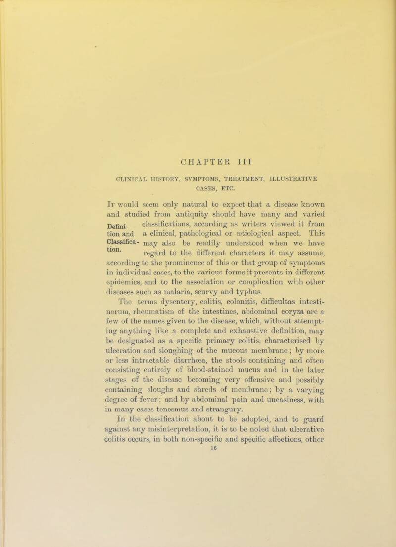 CHAPTER III CLINICAL HISTORY, SYMPTOMS, TREATMENT, ILLUSTRATIVE CASES, ETC. It would seem only natural to expect that a disease known and studied from antiquity should have many and varied Defini- classifications, according as writers viewed it from tion and a clinical, pathological or setiological aspect. This Classifica- may also be readily understood when we have ^lon‘ regard to the different characters it may assume, according to the prominence of this or that group of symptoms in individual cases, to the various forms it presents in different epidemics, and to the association or complication with other diseases such as malaria, scurvy and typhus. The terms dysentery, colitis, colonitis, difficultas intesti- norum, rheumatism of the intestines, abdominal coryza are a few of the names given to the disease, which, without attemjot- ing anything like a complete and exhaustive definition, may be designated as a specific primary colitis, characterised by ulceration and sloughing of the mucous membrane; by more or less intractable diarrhoea, the stools containing and often consisting entirely of blood-stained mucus and in the later stages of the disease becoming very offensive and possibly containing sloughs and shreds of membrane; by a varying degree of fever; and by abdominal pain and uneasiness, with in many cases tenesmus and strangury. In the classification about to be adopted, and to guard against any misinterpretation, it is to be noted that ulcerative colitis occurs, in both non-specific and specific affections, other