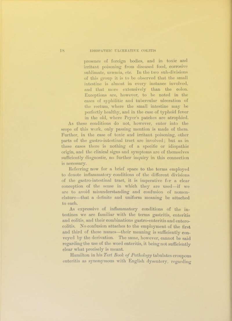 presence of foreign bodies, and in toxic and irritant poisoning from diseased food, corrosive sublimate, uraemia, etc. In the two sub-divisions of this group it is to be observed that the small intestine is almost in every instance involved, and that more extensively than the colon. Exceptions are, however, to be noted in the cases of syphilitic and tubercular ulceration of the rectum, where the small intestine may be perfectly healthy, and in the case of typhoid fever in the old, where Peyer’s patches are atrophied. As these conditions do not, however, enter into the scope of this work, only passing mention is made of them. Further, in the case of toxic and irritant poisoning, other parts of the gastro-intestinal tract are involved; but as in these cases there is nothing of a specific or idiopathic origin, and the clinical signs and symptoms are of themselves sufficiently diagnostic, no further inquiry in this connection is necessary. Referring now for a brief space to the terms employed to denote inflammatory conditions of the different divisions of the gastro-intestinal tract, it is imperative for a clear conception of the sense in which they are used—if we are to avoid misunderstanding and confusion of nomen- clature—that a definite and uniform meaning be attached to each. As expressive of inflammatory conditions of the in- testines we are familiar with the terms gastritis, enteritis and colitis, and their combinations gastro-enteritis and entero- colitis. No confusion attaches to the employment of the first and third of these names—their meaning is sufficiently con- veyed by the derivation. The same, however, cannot be said regarding the use of the word enteritis, it being not sufficiently clear what precisely is meant. Hamilton in his Text Book of Pathology tabulates croupous enteritis as synonymous with English dysentery, regarding