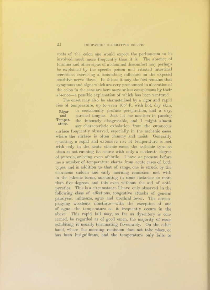 coats of the colon one would expect the peritoneum to be involved much more frequently than it is. The absence of tormina and other signs of abdominal discomfort may perhaps be explained by the specific poison and vitiated intestinal secretions, exercising a benumbing influence on the exposed sensitive nerve fibres. Be this as it may, the fact remains that symptoms and signs which are very pronounced in ulceration of the colon in the sane are here more or less conspicuous by their absence—a possible explanation of which has been ventured. The onset may also be characterised by a rigor and rapid rise of temperature, up to even 105° F., with hot, dry skin, Rio-or or occasionally profuse perspiration, and a dry, and parched tongue. Just let me mention in passing Temper- the intensely disagreeable, and I might almost fttnr6 • • • say characteristic exhalation from the cutaneous surface frequently observed, especially in the asthenic cases where the surface is often clammy and moist. Generally speaking, a rapid and extensive rise of temperature is met with only in the acute sthenic cases, the asthenic type as often as not running its course with only a moderate degree of pyrexia, or being even afebrile. I have at present before me a number of temperature charts from acute cases of both types, and in addition to that of range, one is struck by the enormous sudden and early morning remission met with in the sthenic forms, amounting in some instances to more than five degrees, and this even without the aid of anti- pyretics. This is a circumstance I have only observed in the following class of affections, congestive attacks of general paralysis, influenza, ague and urethral fever. The accom- panying woodcuts illustrate—with the exception of one of ague—the temperature as it frequently occurs in the above. This rapid fall may, so far as dysentery is con- cerned, be regarded as of good omen, the majority of cases exhibiting it usually terminating favourably. On the other hand, where the morning remission does not take place, or has been insignificant, and the temperature only falls to