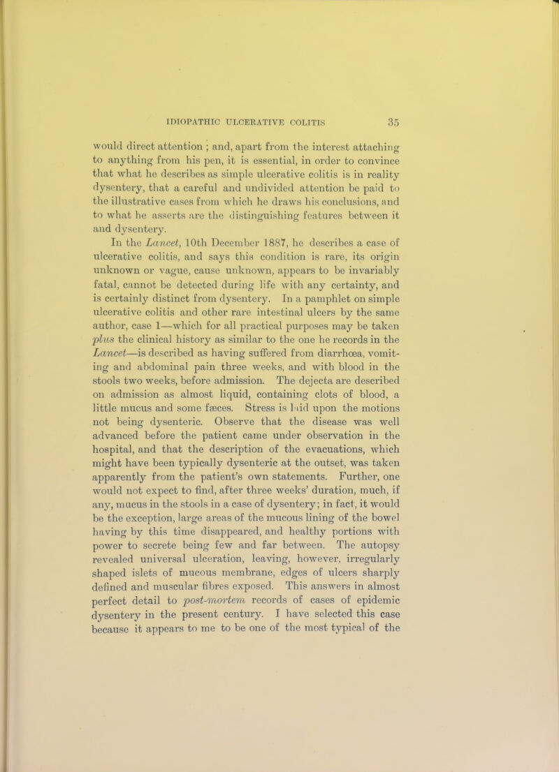 would direct attention ; and, apart from the interest attaching to anything from his pen, it is essential, in order to convince that what he describes as simple ulcerative colitis is in reality dysentery, that a careful and undivided attention be paid to the illustrative cases from which he draws his conclusions, and to what he asserts are the distinguishing features between it and dysentery. In the Lancet, 10th December 1887, he describes a case of ulcerative colitis, and says this condition is rare, its origin unknown or vague, cause unknown, appears to be invariably fatal, cannot be detected during life with any certainty, and is certainly distinct from dysentery. In a pamphlet on simple ulcerative colitis and other rare intestinal ulcers by the same author, case 1—which for all practical purposes may be taken plus the clinical history as similar to the one he records in the Lancet—is described as having suffered from diarrhoea, vomit- ing and abdominal pain three weeks, and with blood in the stools two weeks, before admission. The dejecta are described on admission as almost liquid, containing clots of blood, a little mucus and some faeces. Stress is had upon the motions not being dysenteric. Observe that the disease was well advanced before the patient came under observation in the hospital, and that the description of the evacuations, which might have been typically dysenteric at the outset, was taken apparently from the patient’s own statements. Further, one would not expect to find, after three weeks’ duration, much, if any, mucus in the stools in a case of dysentery; in fact, it would be the exception, large areas of the mucous lining of the bowel having by this time disappeared, and healthy portions with power to secrete being few and far between. The autopsy revealed universal ulceration, leaving, however, irregularly shaped islets of mucous membrane, edges of ulcers sharply defined and muscular fibres exposed. This answers in almost perfect detail to post-mortem records of cases of epidemic dysentery in the present century. I have selected this case because it appears to me to be one of the most typical of the