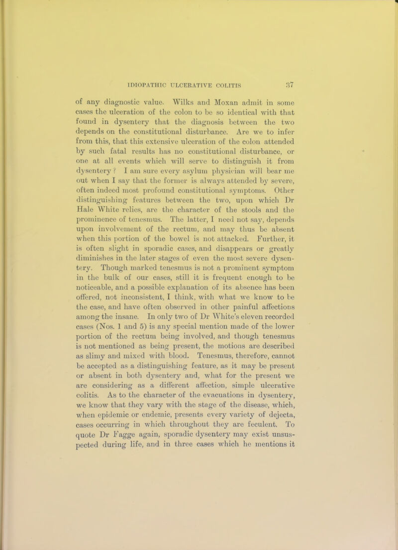 of any diagnostic value. Wilks and Moxan admit in some cases the ulceration of the colon to be so identical with that found in dysentery that the diagnosis between the two depends on the constitutional disturbance. Are we to infer from this, that this extensive ulceration of the colon attended by such fatal results has no constitutional disturbance, or one at all events which will serve to distinguish it from dysentery? I am sure every asylum physician will bear me out when I say that the former is always attended by severe, often indeed most profound constitutional symptoms. Other distinguishing* features between the two, upon which Dr Hale White relies, are the character of the stools and the prominence of tenesmus. The latter, I need not say, depends upon involvement of the rectum, and may thus be absent when this portion of the bowel is not attacked. Further, it is often slight in sporadic cases, and disappears or greatty diminishes in the later stages of even the most severe dysen- tery. Though marked tenesmus is not a prominent symptom in the bulk of our cases, still it is frequent enough to be noticeable, and a possible explanation of its absence has been offered, not inconsistent, I think, with what we know to be the case, and have often observed in other painful affections among the insane. In only two of Dr White’s eleven recorded cases (Nos. 1 and 5) is any special mention made of the lower portion of the rectum being involved, and though tenesmus is not mentioned as being present, the motions are described as slimy and mixed with blood. Tenesmus, therefore, cannot be accepted as a distinguishing feature, as it may be present or absent in both dysentery and, what for the present we are considering as a different affection, simple ulcerative colitis. As to the character of the evacuations in dysentery, we know that they vary with the stage of the disease, which, when epidemic or endemic, presents every variety of dejecta, cases occurring in which throughout they are feculent. To quote Dr Fagge again, sporadic dysentery may exist unsus- pected during life, and in three cases which he mentions it