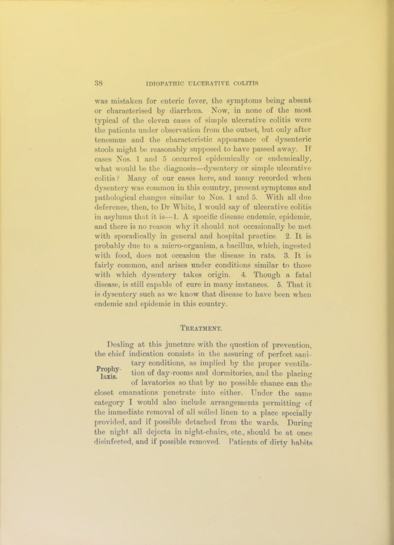 was mistaken for enteric fever, the symptoms being absent or characterised by diarrhoea. Now, in none of the most typical of the eleven cases of simple ulcerative colitis were the patients under observation from the outset, but only after tenesmus and the characteristic appearance of dysenteric stools might be reasonably supposed to have passed away. If cases Nos. 1 and 5 occurred epidemically or endemically, what would be the diagnosis—dysentery or simple ulcerative colitis ? Many of our cases here, and many recorded when dysentery was common in this country, present symptoms and pathological changes similar to Nos. 1 and 5. With all due deference, then, to Ur White, I would say of ulcerative colitis in asylums that it is—1. A specific disease endemic, epidemic, and there is no reason why it should not occasionally be met with sporadically in general and hospital practice. 2. It is probably due to a micro-organism, a bacillus, which, ingested with food, does not occasion the disease in rats. 3. It is fairly common, and arises under conditions similar to those with which dysentery takes origin. 4. Though a fatal disease, is still capable of cure in many instances. 5. That it is dysentery such as we know that disease to have been when endemic and epidemic in this country. Treatment. Dealing at this juncture with the question of prevention, the chief indication consists in the assuring of perfect sani- tary conditions, as implied by the proper ventila- ^laxis^ ^on °*' day-rooms and dormitories, and the placing of lavatories so that by no possible chance can the closet emanations penetrate into either. Under the same category I would also include arrangements permitting of the immediate removal of all soiled linen to a place speciallv provided, and if possible detached from the wards. During the night all dejecta in night-chairs, etc., should be at once disinfected, and if possible removed. Patients of dirty habits