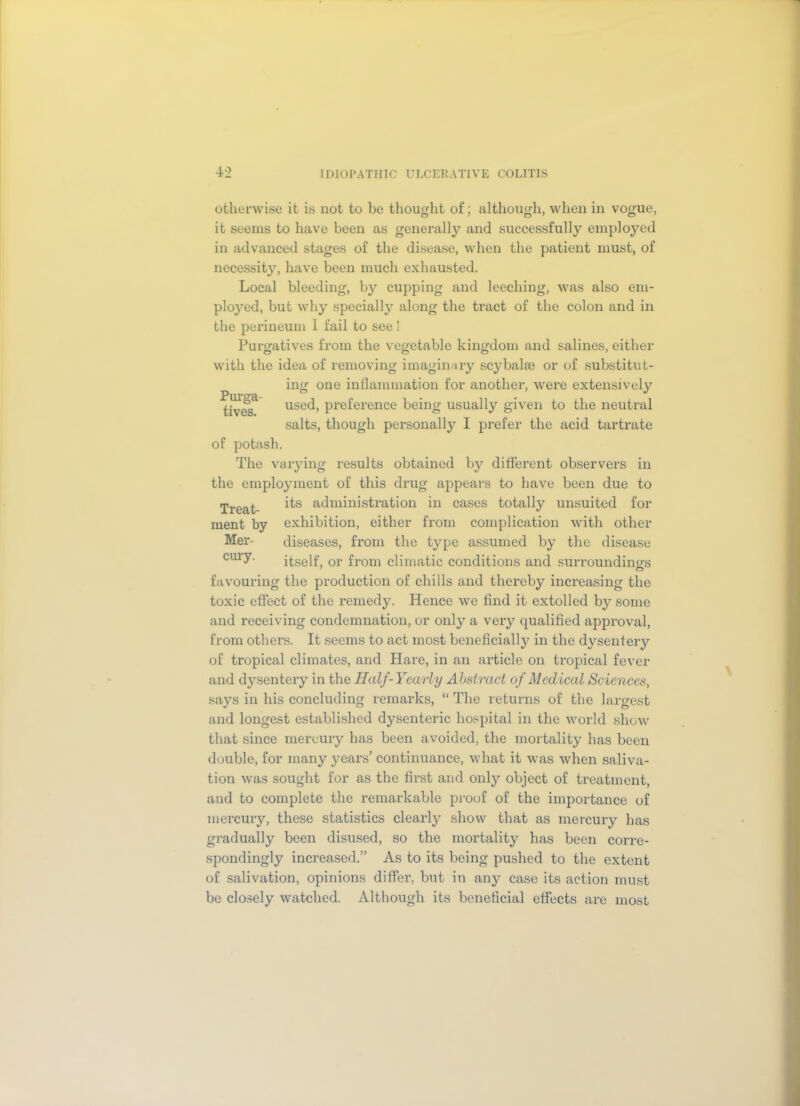 otherwise it is not to be thought of; although, when in vogue, it seems to have been as generally and successfully employed in advanced stages of the disease, when the patient must, of necessity, have been much exhausted. Local bleeding, by cupping and leeching, was also em- ployed, but why specially along the tract of the colon and in the perineum 1 fail to see! Purgatives from the vegetable kingdom and salines, either with the idea of removing imaginary scybalm or of substitut- ing one inflammation for another, were extensively Purga- J fives use(i, preference being usually given to the neutral salts, though personally I prefer the acid tartrate of potash. The varying results obtained by different observers in the employment of this drug appears to have been due to Treat administration in cases totally unsuited for ment by exhibition, either from complication with other Mer- diseases, from the type assumed by the disease cmy- itself, or from climatic conditions and surroundings favouring the production of chills and thereby increasing the toxic effect of the remedy. Hence we find it extolled by some and receiving condemnation, or only a very qualified approval, from others. It seems to act most beneficially in the dysentery of tropical climates, and Hare, in an article on tropical fever and dysentery in the Half-Yearly Abstract of Medical Sciences, says in his concluding remarks, “ The returns of the largest and longest established dysenteric hospital in the world show that since mercury has been avoided, the mortality has been double, for many years’ continuance, what it was when saliva- tion was sought for as the first and only object of treatment, and to complete the remarkable proof of the importance of mercury, these statistics clearly show that as mercury has gradually been disused, so the mortality has been corre- spondingly increased.” As to its being pushed to the extent of salivation, opinions differ, but in any case its action must be closely watched. Although its beneficial effects are most