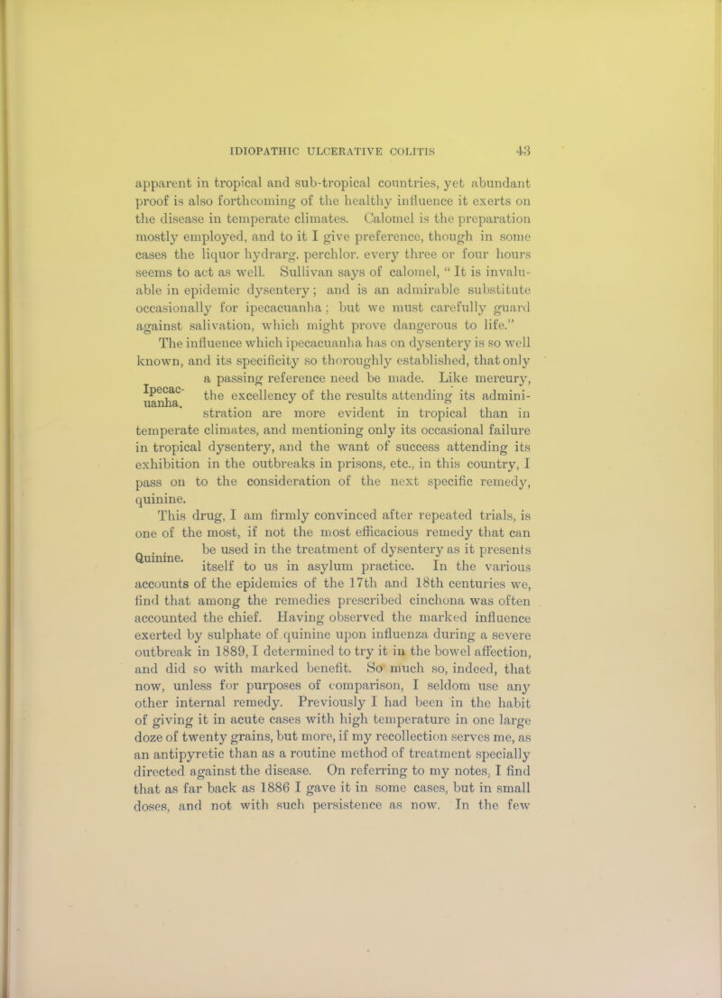 Ipecac- uanha. apparent in tropical and sub-tropical countries, yet abundant proof is also forthcoming of the healthy influence it exerts on the disease in temperate climates. Calomel is the preparation mostly employed, and to it I give preference, though in some cases the liquor hydrarg. perchlor. every three or four hours seems to act as well. Sullivan says of calomel, “ It is invalu- able in epidemic dysentery; and is an admirable substitute occasionally for ipecacuanha; but we must carefully guard against salivation, which might prove dangerous to life.” The influence which ipecacuanha has on dysentery is so well known, and its specificity so thoroughly established, that only a passing reference need be made. Like mercury, the excellency of the results attending its admini- stration are more evident in tropical than in temperate climates, and mentioning only its occasional failure in tropical dysentery, and the want of success attending its exhibition in the outbreaks in prisons, etc., in this country, I pass on to the consideration of the next specific remedy, quinine. This drug, I am firmly convinced after repeated trials, is one of the most, if not the most efficacious remedy that can _ . . be used in the treatment of dysentery as it presents Quinine . ** 1 itself to us in asylum practice. In the various accounts of the epidemics of the 17th and 18th centuries we, find that among the remedies prescribed cinchona was often accounted the chief. Having observed the marked influence exerted by sulphate of quinine upon influenza during a severe outbreak in 1889,1 determined to try it in the bowel affection, and did so with marked benefit. So much so, indeed, that now, unless for purposes of comparison, I seldom use any other internal remedy. Previously I had been in the habit of giving it in acute cases with high temperature in one large doze of twenty grains, but more, if my recollection serves me, as an antipyretic than as a routine method of treatment specially directed against the disease. On referring to my notes, I find that as far back as 1886 I gave it in some cases, but in small doses, and not with such persistence as now. In the few