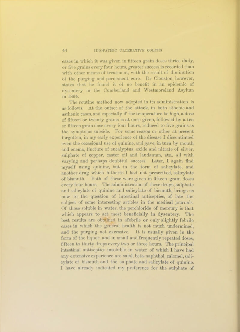 cases in which it was given in fifteen grain closes thrice daily, or five grains every four hours, greater success is recorded than with other means of treatment, with the result of diminution of the purging and permanent cure. Dr Clouston, however, states that he found it of no benefit in an epidemic of dysentery in the Cumberland and Westmoreland Asylum in 1864. The routine method now adopted in its administration is as follows. At the outset of the attack, in both sthenic and asthenic cases, and especially if the temperature be high, a dose of fifteen or twenty grains is at once given, followed by a ten or fifteen grain dose every four hours, reduced to five grains as the symptoms subside. For some reason or other at present forgotten, in my early experience of the disease I discontinued even the occasional use of quinine, and gave, in turn by mouth and enema, tincture of eucalyptus, oxide and nitrate of silver, sulphate of copper, castor oil and laudanum, etc., all with varying and perhaps doubtful success. Later, I again find myself using quinine, but in the form of salicylate, and another drug which hitherto I had not prescribed, salicylate of bismuth. Both of these were given in fifteen grain doses every four hours. The administration of these drugs, sulphate and salicylate of quinine and salicylate of bismuth, brings us now to the question of intestinal antiseptics, of late the subject of some interesting articles in the medical journals. Of those soluble in water, the perchloride of mercury is that which appears to act most beneficially in dysentery. The best results are obtained in afebrile or only slightly febrile cases in which the general health is not much undermined, and the purging not excessive. It is usually given in the form of the liquor, and in small and frequently repeated doses, fifteen to thirty drops every two or three hours. The principal intestinal antiseptics insoluble in water of which I have had any extensive experience are salol, beta-naphthol, calomel, sali- cylate of bismuth and the sulphate and salicylate of quinine. I have already indicated my preference for the sulphate of