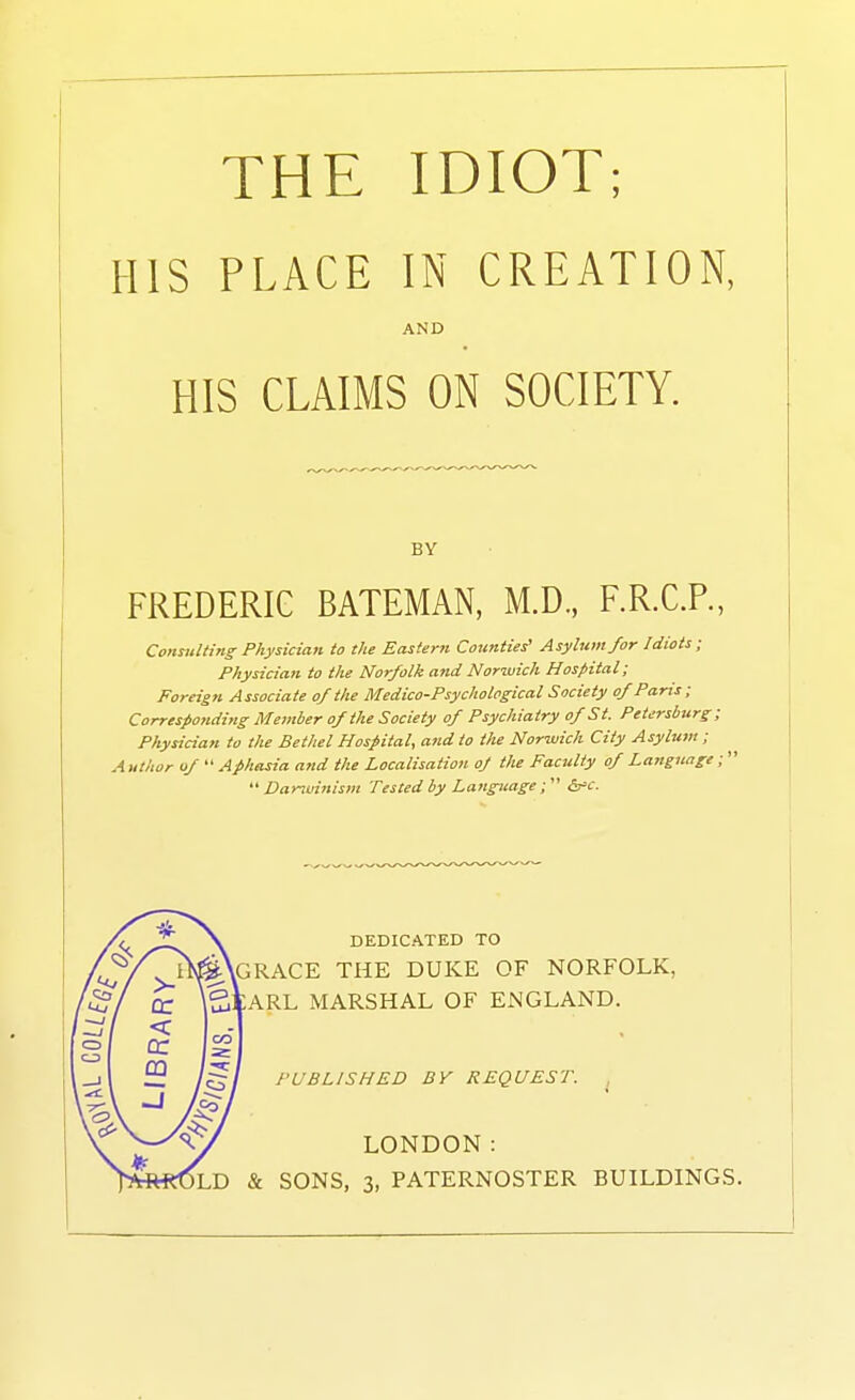 HIS PLACE IN CREATION, AND HIS CLAIMS ON SOCIETY. BY FREDERIG BATEMAN, M.D., F.R.C.P., Consulting Physician to the Eastern Counties' Asylum for Idiots; Physician to the Norfolk and Norwich Hospital; Foreigji Associate of the Medico-Psychological Society of Pans; Corresponding Member of the Society of Psychiatry of S t. Petersburg ; Physician to the Bethel Hospital, and to the Norwich City Asylum ; A uthor of A phasia and the Localisation of the Faculty of Language;'  Danuinism Tested by Language; (s'c. DEDICATED TO lGRACE the duke of NORFOLK, ARL MARSHAL OF ENGLAND. PUBLISHED BY REQUEST. LONDON: