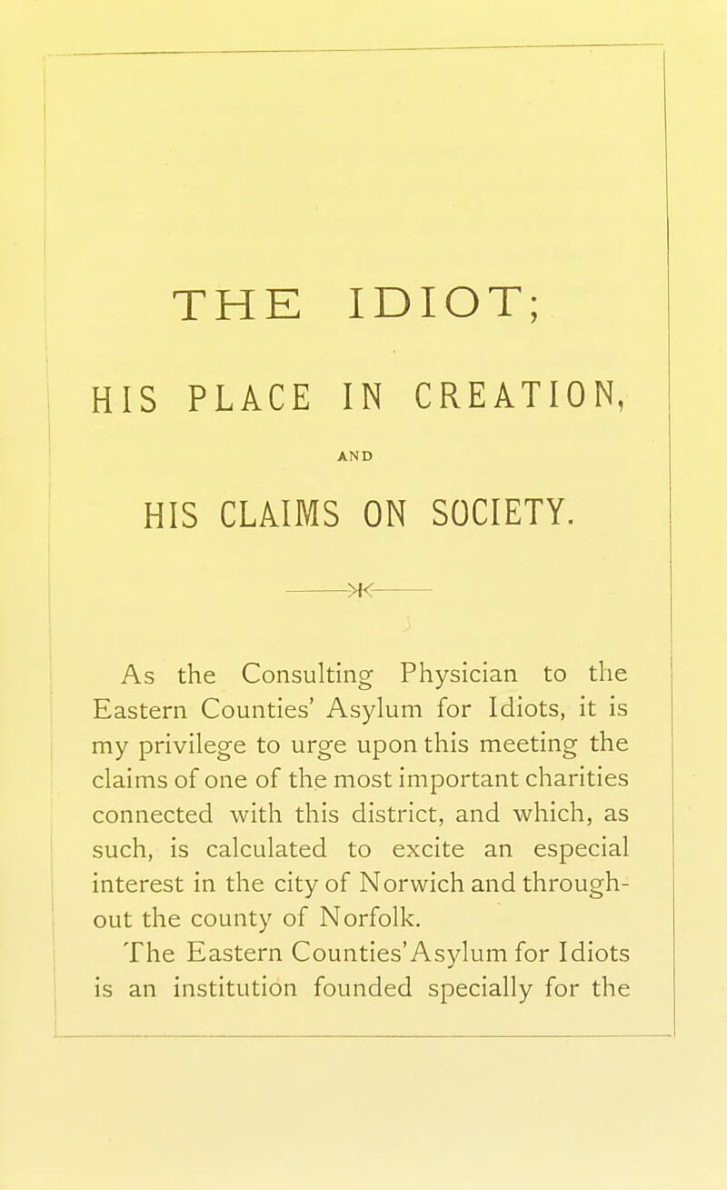 HIS PLACE IN CREATION, AND HIS CLAIMS ON SOCIETY. >K As the Consulting Physician to the Eastern Counties' Asylum for Idiots, it is my privilege to urge upon this meeting the claims of one of the most important charities connected with this district, and which, as such, is calculated to excite an especial interest in the city of Norwich and through- out the county of Norfolk. The Eastern Counties'Asylum for Idiots is an institution founded specially for the