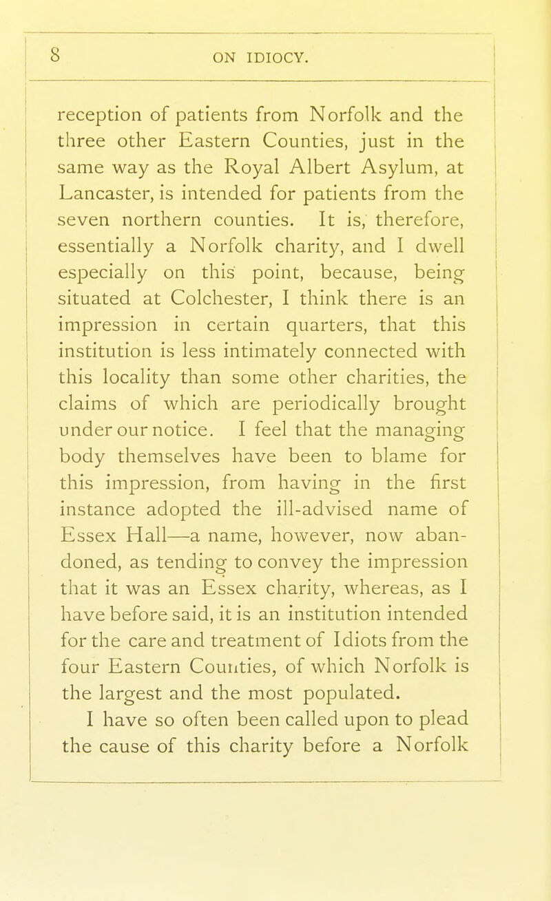 reception of patients from Norfolk and the three other Eastern Counties, just in the same way as the Royal Albert Asylum, at \ Lancaster, is intended for patients from the ■ seven northern counties. It is, therefore, essentially a Norfolk charity, and I dwell especially on this point, because, being situated at Colchester, I think there is an impression in certain quarters, that this institution is less intimately connected with this locality than some other charities, the claims of which are periodically brought under our notice. I feel that the manag-ing body themselves have been to blame for this impression, from having in the first instance adopted the ill-advised name of Essex Hall—a name, however, now aban- doned, as tending to convey the impression that it was an Essex charity, whereas, as I have before said, it is an institution intended for the care and treatment of Idiots from the four Eastern Counties, of which Norfolk is the largest and the most populated. I have so often been called upon to plead the cause of this charity before a Norfolk