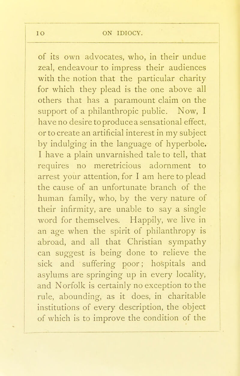 of its own advocates, who, in their undue zeal, endeavour to impress their audiences with the notion that the particular charity for which they plead is the one above all others that has a paramount claim on the support of a philanthropic public. Now, I have no desire to produce a sensational effect, or to create an artificial interest in my subject by indulging in the language of hyperbole. I have a plain unvarnished tale to tell, that requires no meretricious adornment to arrest your attention, for I am here to plead the cause of an unfortunate branch of the human family, who, by the very nature of their infirmity, are unable to say a single word for themselves. Happily, we live in an age when the spirit of philanthropy is abroad, and all that Christian sympathy can suesrest is being: done to relieve the sick and suffering poor; hospitals and asylums are springing up in every locality, and Norfolk is certainly no exception to the rule, abounding, as it does, in charitable institutions of every description, the object of which is to improve the condition of the