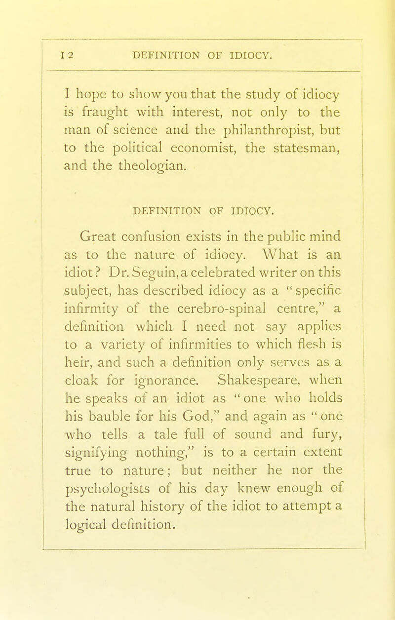 I I hope to show you that the study of idiocy is fraught with interest, not only to the man of science and the philanthropist, but to the political economist, the statesman, and the theologian. DEFINITION OF IDIOCY. Great confusion exists in the public mind as to the nature of idiocy. What is an idiot ? Dr. Seguin, a celebrated writer on this subject, has described idiocy as a  specific infirmity of the cerebro-spinal centre, a definition which I need not say applies j to a variety of infirmities to which flesh is | heir, and such a definition only serves as a ' cloak for ignorance. Shakespeare, when he speaks of an idiot as  one who holds I his bauble for his God, and again as  one ! who tells a tale full of sound and fury, signifying nothing, is to a certain extent true to nature; but neither he nor the ; psychologists of his day knew enough of the natural history of the idiot to attempt a logical definition.
