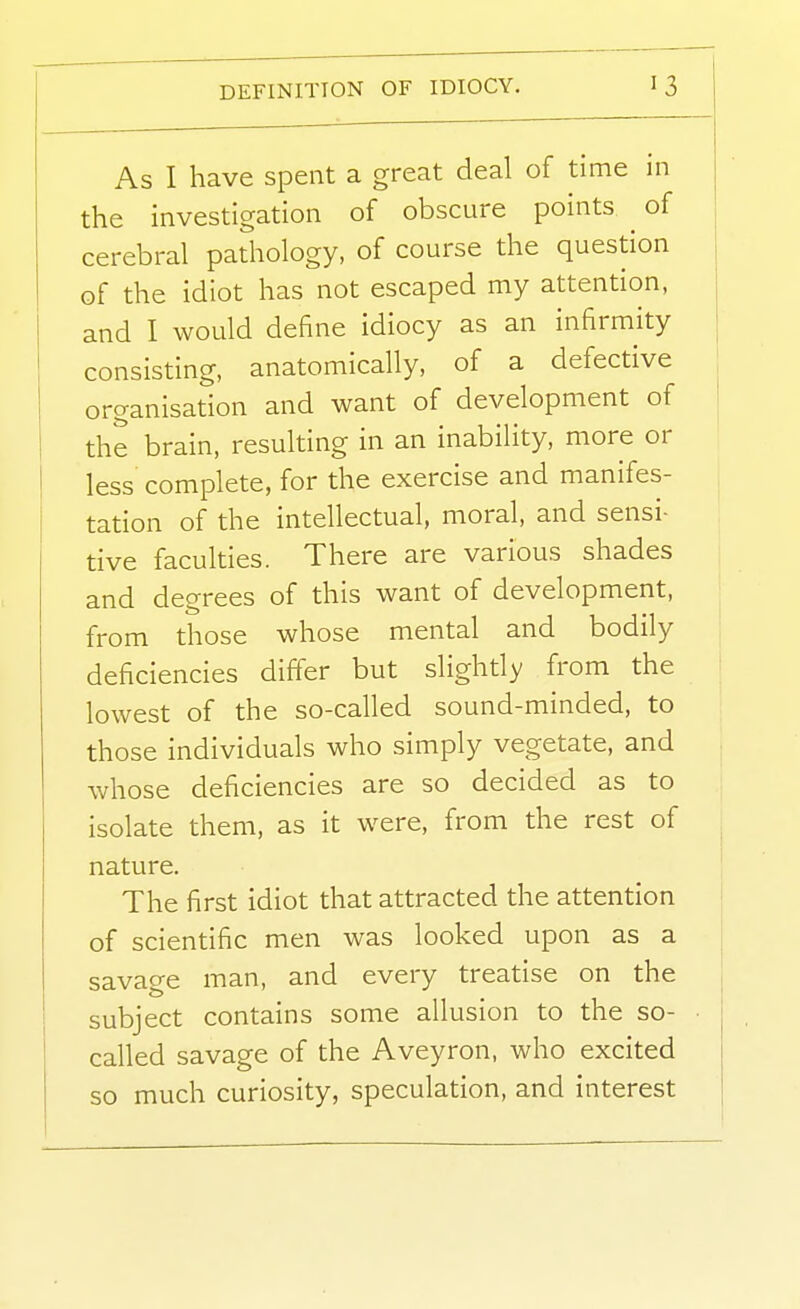 As I have spent a great deal of time in the investigation of obscure points ^ of cerebral pathology, of course the question of the idiot has not escaped my attention, and I would define idiocy as an infirmity consisting, anatomically, of a defective , organisation and want of development of I the brain, resulting in an inability, more or less complete, for the exercise and manifes- tation of the intellectual, moral, and sensi- tive faculties. There are various shades and degrees of this want of development, from those whose mental and bodily deficiencies differ but slightly from the lowest of the so-called sound-minded, to those individuals who simply vegetate, and whose deficiencies are so decided as to isolate them, as it were, from the rest of nature. The first idiot that attracted the attention of scientific men was looked upon as a savage man, and every treatise on the subject contains some allusion to the so- called savage of the Aveyron, who excited so much curiosity, speculation, and interest