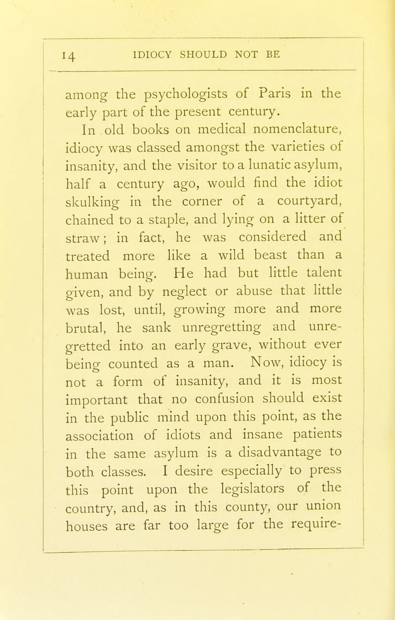 IDIOCY SHOULD NOT BE among the psychologists of Paris in the early part of the present century. In old books on medical nomenclature, idiocy was classed amongst the varieties of insanity, and the visitor to a lunatic asylum, half a century ago, would find the idiot skulking in the corner of a courtyard, chained to a staple, and lying on a litter of straw; in fact, he was considered and treated more like a wild beast than a human being. He had but little talent given, and by neglect or abuse that little was lost, until, growing more and more brutal, he sank unregretting and unre- gretted into an early grave, without ever being counted as a man. Now, idiocy is not a form of insanity, and it is most important that no confusion should exist in the public mind upon this point, as the association of idiots and insane patients in the same asylum is a disadvantage to both classes. I desire especially to press this point upon the legislators of the country, and, as in this county, our union houses are far too large for the require-